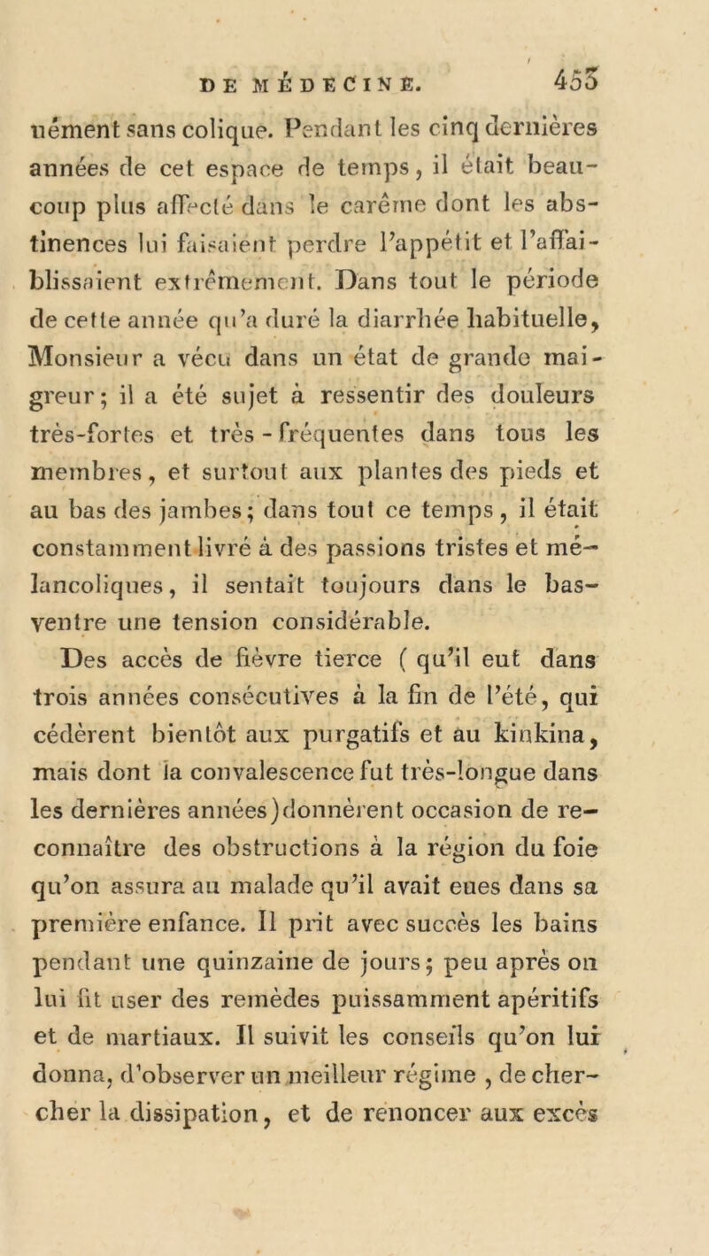 iiément sans colique. Pendant les cinq dernières années de cet espace de temps, il était beau- coup plus alTeclé dans le carême dont les abs- tinences lui faisaient perdre Pappétit etPaflai- blissaient extrêmement. Dans tout le période de cette année qu’a duré la diarrhée habituelle, Monsieur a vécu dans un état de grande mai- greur; il a été sujet à ressentir des douleurs très-fortes et très - fréquentes dans tous les membres, et surtout aux plantes des p>ieds et au bas des jambes; dans tout ce temps , il était constamment livré à des passions tristes et mé- lancoliques, il sentait toujours dans le bas- ventre une tension considérable. Des accès de lièvre tierce ( qu’il eut dans trois années consécutives à la fin de Pété, qui cédèrent bientôt aux purgatifs et au kinkina, mais dont la convalescence fut très-longue dans les dernières années)donnèrent occasion de re- connaître des obstructions à la région du foie qiPon assura au malade qu’il avait eues dans sa première enfance. Il prit avec succès les bains pendant une quinzaine de jours; peu après ou lui fit user des remèdes puissamment apéritifs et de martiaux. Il suivit les conseils qu’on lui donna, d’observer un meilleur régime , de cher- cher la dissipation, et de renoncer aux excès
