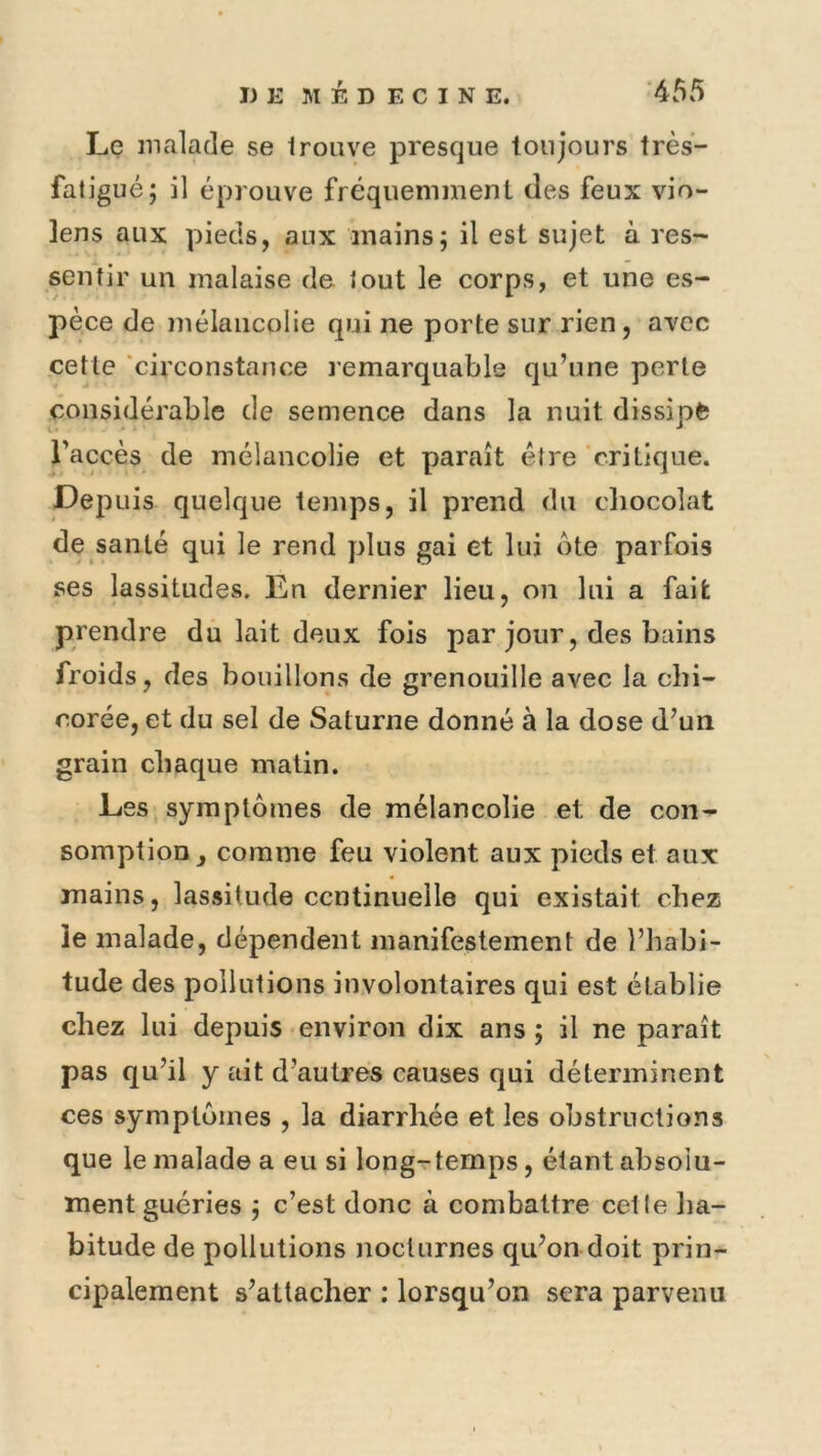 Le malade se trouve presque toujours très- fatigué; il éprouve fréquemment des feux vio- lens aux pieds, aux mains; il est sujet à res- sentir un malaise de tout le corps, et une es- pèce de mélancolie qui ne porte sur rien, avec cette circonstance remarquable qu’une perle considérable de semence dans la nuit dissipe l’accès de mélancolie et paraît être critique. Depuis quelque temps, il prend du cliocolat de santé qui le rend plus gai et lui ote parfois ses lassitudes. En dernier lieu, on lui a fait prendre du lait deux fois par jour, des bains froids, des bouillons de grenouille avec la chi- corée, et du sel de Saturne donné à la dose d’un grain chaque matin. Les symptômes de mélancolie et de con- somption, comme feu violent aux pieds et aux mains, lassitude ccntinuelle qui existait chez îe malade, dépendent manifestement de l’habi- tude des pollutions involontaires qui est établie chez lui depuis environ dix ans ; il ne paraît pas qu’il y ait d’autres causes qui déterminent ces symptômes , la diarrhée et les obstructions que le malade a eu si long-rtemps, étant absolu- ment guéries ; c’est donc à combattre cette ha- bitude de pollutions nocturnes qu’on doit prin- cipalement s’attacher : lorsqu’on sera parvenu
