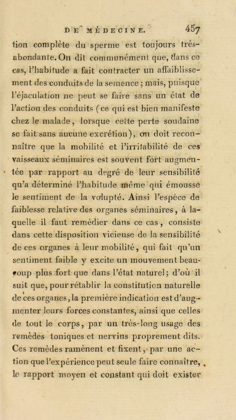 lion complète du sperme est toujours très- abondante. On dit communément que, dans ce cas, l’habitude a fait contracter un affaiblisse- ment des conduits de la semence j mais, puisque l’éjaculation ne peut se faire sans un état de l’action des conduits (ce qui est bien manifeste chez le malade, lorsque cette perte soudaine se fait sans aucune excrétion), cm doit recon- naître que la mobilité et l’irritabilité de ces vaisseaux séminaires est souvent fort augmen- * tée par rapport au degré de leur sensibilité qu’a déterminé l’habitude meme qui émousse le sentiment de la volupté. Ainsi l’espèce de faiblesse relative des organes séminaires, à la- quelle il faut remédier dans ce cas , consiste dans cette disposition vicieuse de la sensibilité de ces organes à leur mobilité, qui fait qu’un sentiment faible v excite un mouvement beau- V foup plus fort que dans l’état naturel; d’où il suit que, pour rétablir la constitution naturelle de ces organes,la première indication est d’aug- menter leurs forces constantes, ainsi que celles de tout le corps, par un très-long usage des remèdes toniques et nervi ns proprement dits. Ces remèdes ramènent et fixent, par une ac- tion que l’expérience peut seule faire connaître,, le rapport moyen et constant qui doit exister