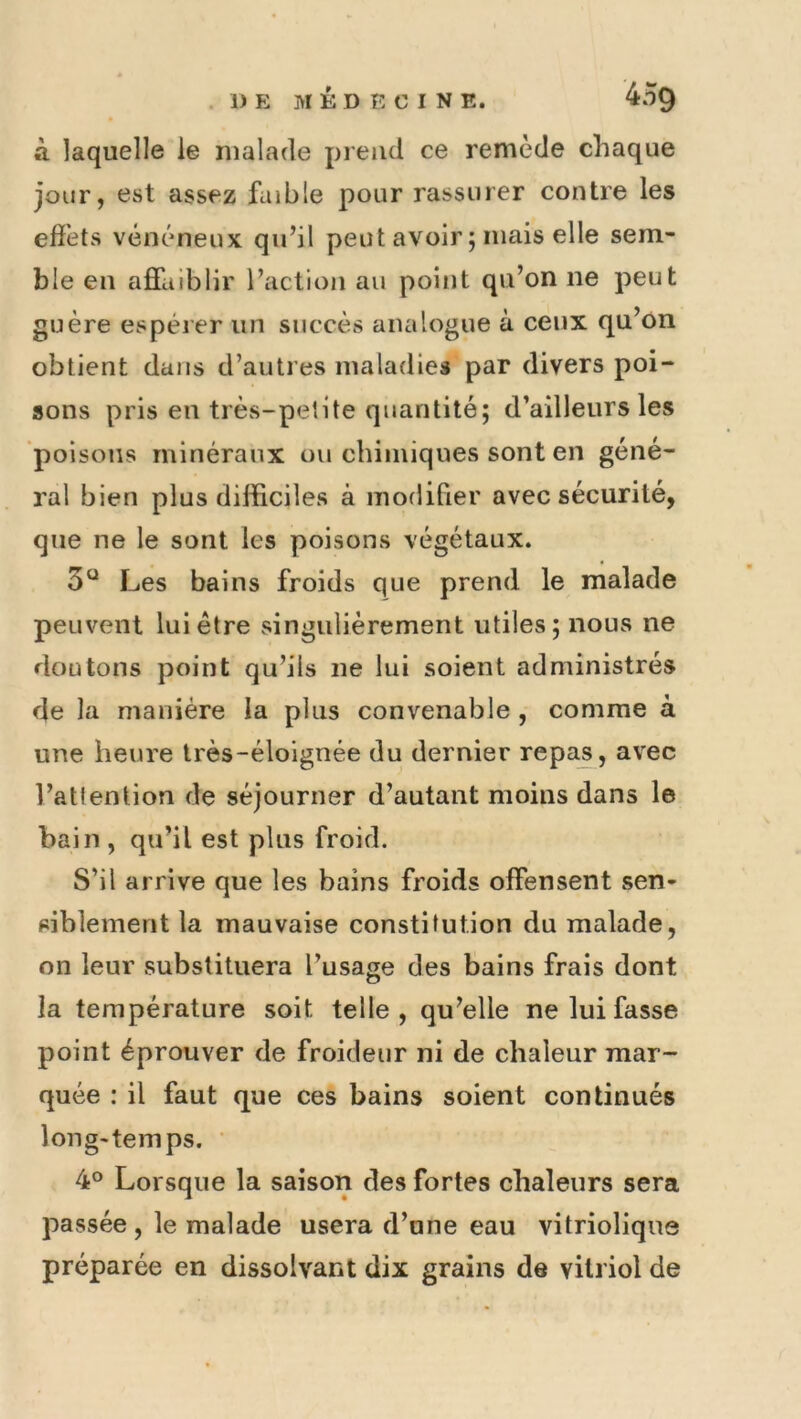 à laquelle le malade prend ce remède chaque jour, est assez faible pour rassurer contre les effets vénéneux quhl peut avoir ; mais elle sem- ble en affaiblir l’action au point qu’on ne peut guère espérer un succès analogue à ceux qu’on obtient dans d’autres maladies par divers poi- sons pris en très-petite quantité; d’ailleurs les poisons minéraux ou chimiques sont en géné- ral bien plus difficiles à modifier avec sécurité, que ne le sont les poisons végétaux. 5“ Les bains froids que prend le malade peuvent lui être vsingulièrement utiles; nous ne doutons point qu’ils ne lui soient administrés de la manière la plus convenable , comme à une heure Irès-éloignée du dernier repa^, avec l’attention de séjourner d’autant moins dans le bain , qu’il est plus froid. S’il arrive que les bains froids offensent sen- siblement la mauvaise constitution du malade, on leur substituera l’usage des bains frais dont la température soit telle, qu’elle ne lui fasse point éprouver de froideur ni de chaleur mar- quée : il faut que ces bains soient continués long-temps. ' 4° Lorsque la saison des fortes chaleurs sera passée , le malade usera d’une eau vitriolique préparée en dissolvant dix grains de vitriol de