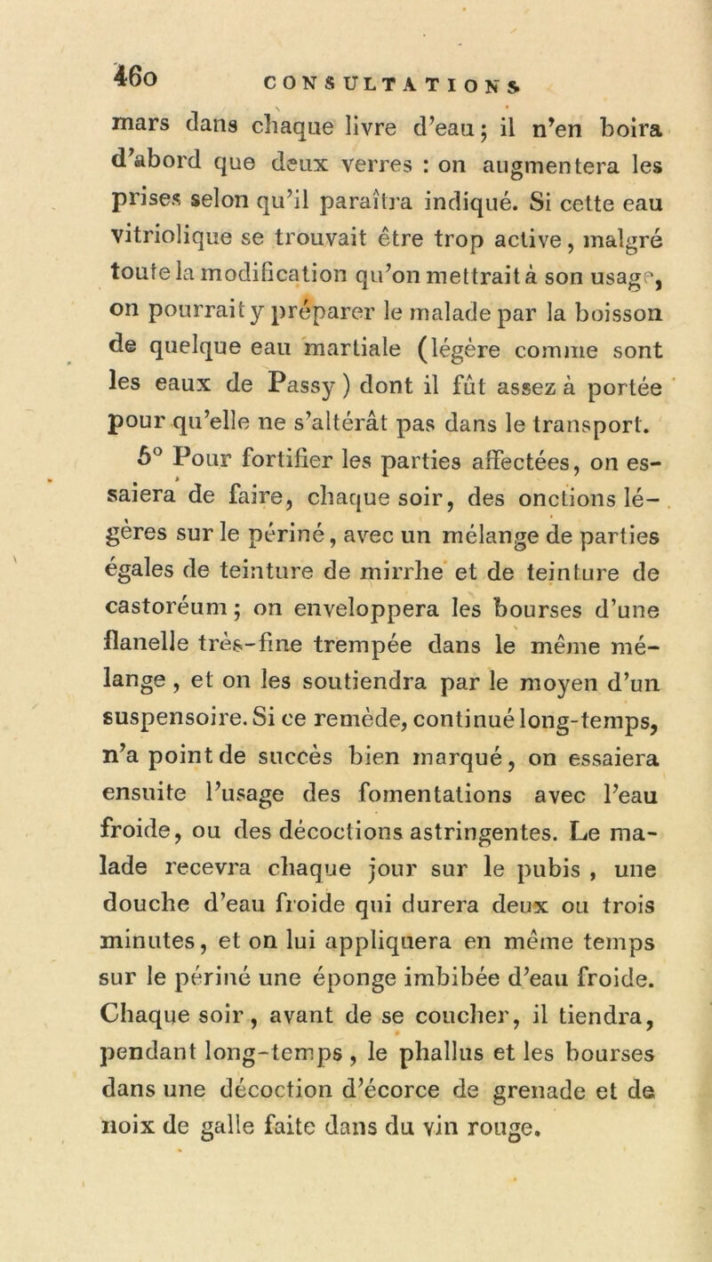 CONSULTATIONS mars dans chaque livre d’eau; il n’en boira d’abord que deux verres : on augmentera les prises selon qu’il paraîtra indiqué. Si cette eau vitriolique se trouvait être trop active, malgré toute la modification qu’on mettrait à son usage, on pourrait y préparer le malade par la boisson de quelque eau martiale (légère comme sont les eaux de Passy ) dont il fût assez à portée pour qu’elle ne s’altérât pas dans le transport. Pour fortifier les parties affectées, on es- saiera de faire, chaque soir, des onctions lé- gères sur le périné, avec un mélange de parties égales de teinture de rnirrhé et de teinture de castoréum ; on enveloppera les bourses d’une flanelle très-fine trempée dans le même mé- lange , et on les soutiendra par le moyen d’un suspensoire. Si ce remède, continué long-temps, n’a point de succès bien marqué, on essaiera ensuite l’usage des fomentations avec l’eau froide, ou des décoctions astringentes. Le ma- lade recevra chaque jour sur le pubis , une douche d’eau froide qui durera deux ou trois minutes, et on lui appliquera en même temps sur le périné une éponge imbibée d’eau froide. Chaque soir, avant de se coucher, il tiendra, pendant long-temps , le phallus et les bourses dans une décoction d’écorce de grenade et de noix de galle faite dans du vin rouge.