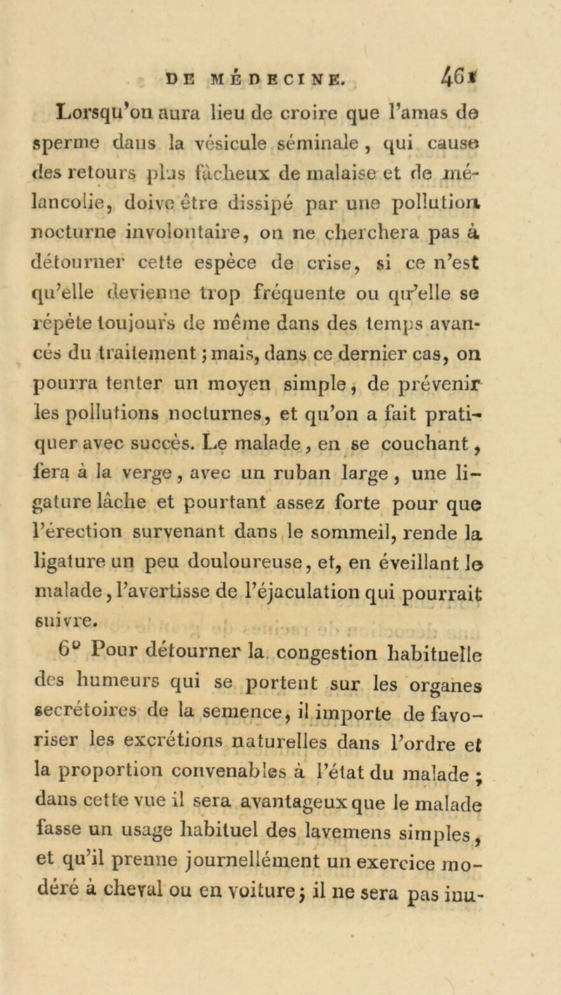 Lorsqu'on aura lieu de croire que l’amas do sperme dans la vésicule séminale , qui causo des retours plus fâcheux de malaise et de mé- lancolie, doive être dissipé par une pollution, nocturne involontaire, on ne cherchera pas à détourner cette espèce de crise, si ce n’est qu’elle devienne trop fréquente ou qu’elle se répète touioufs de même dans des temps avan- cés du traitement ; mais, dans ce dernier cas, on pourra tenter un moyen simple, de prévenir les pollutions nocturnes, et qu’on a fait prati- quer avec succès. Le malade, en se couchant, fera à la verge, avec un ruban large, une li- gature lâche et pourtant assez forte pour que l’érection survenant dans le sommeil, rende la ligature un peu douloureuse, et, en éveillant le malade, l’avertisse de l’éjaculation qui pourrait suivre. 6^ Pour détourner la. congestion habituelle des humeurs qui se portent sur les organes secretoires de la semence, il importe de favo- riser les excrétions naturelles dans l’ordre et la proportion convenables à l’état du malade ; dans cette vue il sera avantageux que le malade fasse un usage habituel des lavemens simples, et qu’il prenne journellément un exercice mo- déré à cheval ou en voiture j il ne sera pas iuu-