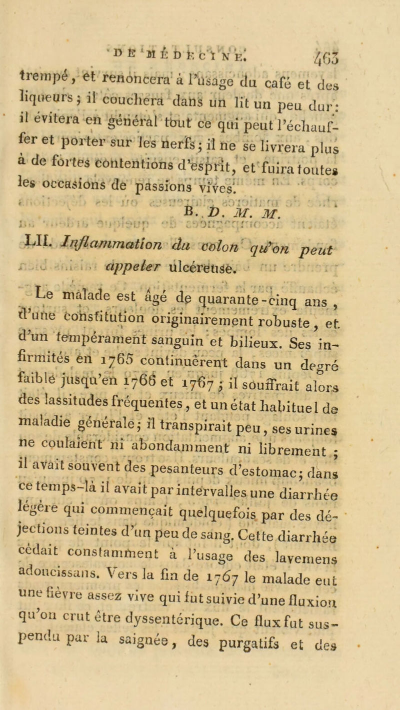 •D B‘M É D 1; C'i N e! /,fJ3 trempé, et renoncera' à Püsage du café et des liqneurs; il coucliera dans un lit un peu dur : il évitera en général tout ce qui'peut l’échauf- fer et porter sur les nerfs ; il ne se livrera plus à de fértes contentions d’ësftrit,' et fuira toute» les occasions de passions vives'.  '' ' LU. Inflammation du colon' qu’on peut ^ *> • appeler ülcérëuâè. ■ ’ - ' *> ^Le malade est âgé dg quarante-cinq ans , fl’une cohsfitutlon originairement robuste , et. d’un tempérament sanguin et bilieux. Ses in- firmités ’én J 265 continuèrent dans un degré faible jusqu’en 1766 et 1767 • il souifrait alors des lassitudes fréquentes, et un état habituel de maladie générale; « transpirait peu, ses urines ne coulaient' ni abondamment ni librement ; il avait souvent des pesanteurs d’estomac; dani ce temps-là il avait par intervalles une diarrhée légère qui commençait quelquefois par des dé- jections teintes d’un peu de sang. Cette diarrhée cédait constamment à l’usage des laveniens adoiicissaiis. Vers la fin de 1767 le malade eut une fièvre assez vive qui lut suivie d’une fluxion qu’oii crut être dyssentérique. Ce flux fut sus- pendu par la saignée, des purgatifs et des
