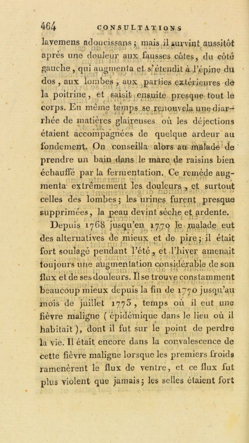 lavemens adoucissans; mais il survint aussitôt après une douleur aux fausses côtes, du côté gauche , qui augnienta ef sfétendit à hépine du dos , aux lombes , aux parties extérieures de la poitrine, et saisit ensuite presque tout le corps. En même temps se^r^nouvela une diar- rhée de matières glaireuses ou les déjections étaient accompagnées de quelque ardeur au fondement. On conseilla alors au-malade de ‘ prendre un bain dans le marc de raisins bien échauffé par la fermentation. Ce remède aug- menta extrêmement les douleurs-, et surtout celles des lombes 5 les iirines furent presque * supprimées, la peau devint sèche et^^ardente. Depuis 1768 jusqu’en 1770 fe malade eut des alternatives de mieux et de pire 5 il était '' .1 ‘ I - / fort soulage pendant Pété, et Tliiver amenait toujours une augmentation considérable de son ^ . .i >: I ) • < J. » Ilux et de ses douleurs. Use trouve constamment beaucoup mieux depuis la fin de 1770 jusqu’au mois de juillet 1773 , temps où il eut une fièvre maligne ( épidémique dans le lieu où il habitait ), dont il fut sur le point de perdre la vie. Il était encore dans la convalescence de cette fièvre maligne lorsque les premiers froids ramenèrent le flux de ventre, et ce flux fut plus violent que jamais 5 les selles étaient fort