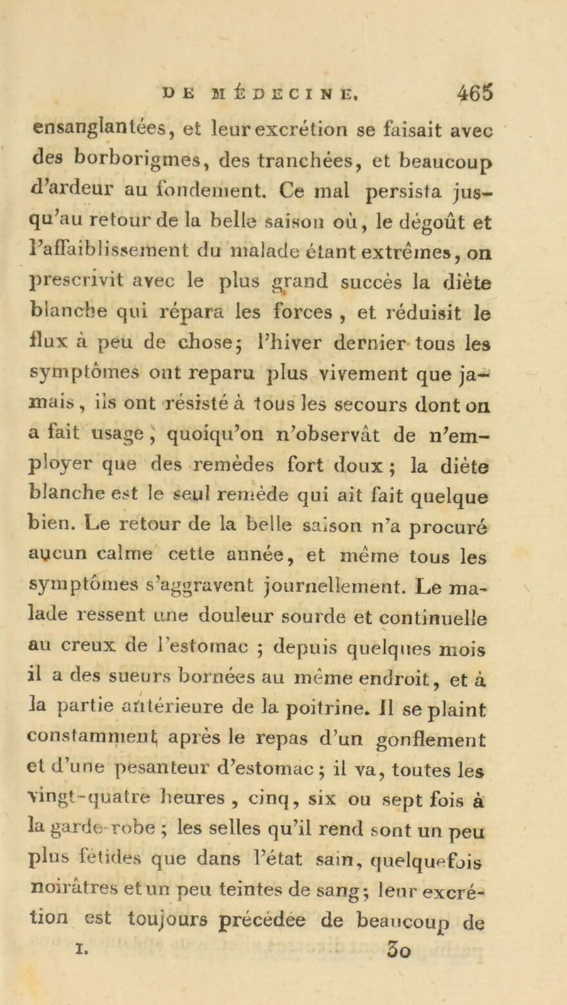 ensanglantées, et leur excrétion se faisait avec des borborigmes, des tranchées, et beaucoup d^ardeur au fonclenient. Ce mal persista jus- qu’au retour de la belle saison où, le dégoût et PafFaiblissement du malade étant extrêmes, on prescrivit avec le plus grand succès la diète blanche qui répara les forces , et réduisit le flux à peu de chose; l’hiver dernier*tous les symptômes ont reparu plus vivement que ja- mais , ils ont résisté à tous les secours dont on a fait usage J quoiqu’on n’observât de n’em- ployer que des remèdes fort doux ; la diète blanche est le seul remède qui ait fait quelque bien. Le retour de la belle saison n'a procuré aucun calme cette année, et meme tous les symptômes s’aggravent journellement. Le ma^ lade ressent une douleur sourde et continuelle au creux de l’estomac ; depuis quelques mois il a des sueurs bornées au même endroit, et à la partie antérieure de la poitrine. 11 se plaint constaninienl, après le repas d’un gonflement et d’une pesanteur d’estomac; il va, toutes les vingt-“quatre heures, cinq, six ou sept fois à la garde-robe ; les selles qu’il rend sont un peu plus fétides que dans l’état sain, quelquefjis noirâtres et un peu teintes de sang; leur excré- tion est toujours précédée de beaucoup de I. 3o
