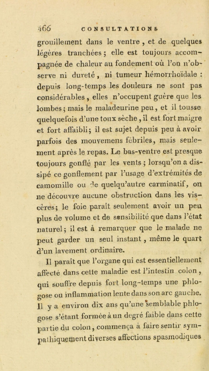 grouillement dans le ventre , et de quelques légères tranchées ; elle est toujours accom- pagnée de chaleur au fondement où Pon n^ob- serve ni dureté , ni tumeur hémorrhoïdale : depuis long-temps les douleurs ne sont pas considérables , elles n’occupent guère que les lombes ; mais le maladeurine peu, et il tousse quelquefois d’une toux sèche, il est fort maigre et fort affaibli; il est sujet depuis peu à avoir parfois des mouvemens fébriles, mais seule- ment après le repas. Le bas-ventre est presque toujours gonflé ptiï' les vents ; lorsqu’on a dis- sipé ce gonflement par l’usage d’extrémités de camomille ou de quelqu’autre carminatif, on ne découvre aucune obstruction dans les vis- I cères; le foie paraît seulement avoir un peu plus de volume et de sensibilité que dans l’état naturel ; il est à remarquer que le malade ne peut garder un seul instant , même le quart d’un lavement ordinaire. Il paraît que l’organe qui est essentiellement affecté dans cette maladie est l’intestin colon , qui souffre depuis fort long-temps une phlo- oose ou inflammation lente dans son arc gauche. 11 y a environ dix ans qu’une'Semblable phlo- gose s’étant formée à un degré faible dans cette partie du colon, commença à faire sentir sym- palhiquement diverses affections spasmodiques