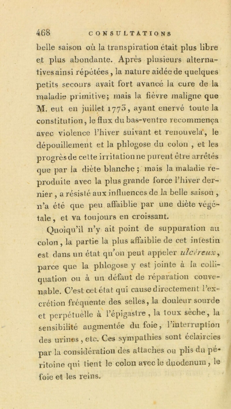 belle saison où la transpiration était plus libre et plus abondante. Après plusieurs alterna- tives ainsi répétées , la nature aidée de quelques petits secours avait fort avancé la cure de la maladie primitive; mais la fièvre maligne que M. eut en juillet 1770, ayant enervé toute la constitution, le fiux du bas-ventre recommença avec violence Fhiver suivant et renouvela, le dépouillement et la phlogose du colon , et les progrès de celte irritation ne purent être arretés que par la diète blanche ; mais la maladie re- produite avec la plus grande force Fhiver der- nier , a résisté aux influences de la belle saison , n’a été que peu affaiblie par une diète végé- tale , et va toujours en croissant. Quoiqu’il iFy ait point de suppuration au colon , la partie la plus affaiblie de cet intestin est dans un état qiFon peut appeler ulcéreux ^ parce que la phlogose y est jointe à la colii- quation ou à un défaut de réparation conve- nable. C’est cetétat qui cause directement Fex- crétion frequente des selles, la douleur sourde et perpétuelle a l’épigastre , la toux seche, la sensibilité augmentée du foie, l’interruption des urines , etc. Ces sympathies sont éclaircies par la considération des attaches ou plis du pé- ritoine qui tient le colon avec le duodénum, le foie et les reins.