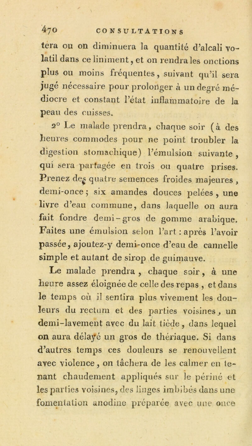 téra ou on diminuera la quantité d’alcali vo- latil dans ce Uniment, et on rendra les onctions plus ou moins fréquentes, suivant qu’il sera jugé nécessaire pour prolonger à un degré mé- diocre et constant l’élat inflanimatoire de la peau des cuisses. 2° Le malade prendra, chaque soir (à des heures commodes pour ne point troubler la digestion stomachique) Pémulsion suivante , qui sera partagée en trois ou quatre prises. Prenez de^ quatre semences froides majeures , demi-once ; six amandes douces pelées , une livre d’eau commune, dans laquelle on aura fait fondre demi-gros de gomme arabique. Faites une émulsion selon l’art : après l’avoir passée, ajoutez-y demi-once d’eau de cannelle simple et autant de sii’op de guimauve. Le malade prendra , chaque soir, à une heure assez éloignée de celle des repas , et dans le temps où il sentira plus vivement les dou- leurs du rectum et des parties voisines^ un i demi-lavement avec du lait tiède, dans lequel on aura délayé un gros de thériaque. Si dans d’autres temps ces douleurs se renouvellent avec violence, on tâchera de les calmer en te- nant chaudement appliqués sur le périiié et les parties voisines, des linges imbibés dans une fomentation anodine préparée avec une once