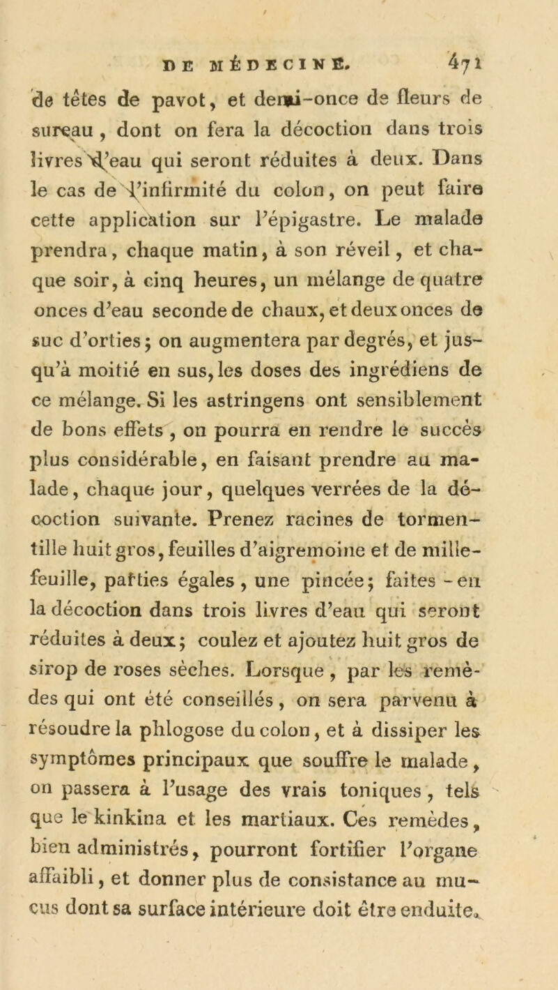 / DE MÉDECINE. 471 de têtes de pavot, et dermi-once de fleurs de sureau , dont on fera la décoction dans trois livres >d,’eau qui seront réduites à deux. Dans le cas de 'f’infirinité du colon, on peut faire cette applicMion sur flépigastre. Le malade prendra, chaque matin, à son réveil, et cha- que soir, à cinq heures, un mélange de quatre onces d^eau seconde de chaux, et deux onces de suc d'orties; on augmentera par degrés,'et jus- qu^à moitié en sus, les doses des ingrédiens de ce mélange. Si les astringens ont sensiblement de bons effets , on pourra en rendre le succès plus considérable, en faisant prendre au ma- lade, chaque jour, quelques verrées de la dé- coction suivante. Prenez racines de tormen- tille huit gros, feuilles d^aigremoiiie et de milie- feuille, pafties égales, une pincée; faites - en la décoction dans trois livres d’eau qui seront réduites à deux; coulez et ajoutez huit gros de sirop de roses sèches. Lorsque , par les remè- des qui ont été conseillés, on sera parvenu à résoudre la phlogose du colon, et à dissiper les symptômes principaux que souffre le malade, on passera à l’usage des vrais toniques, tels que le kinkina et les martiaux. Ces remèdes, bien administrés, pourront fortifier l’organe affaibli, et donner plus de convsistance au mu- cus dont sa surface intérieure doit être enduite*.
