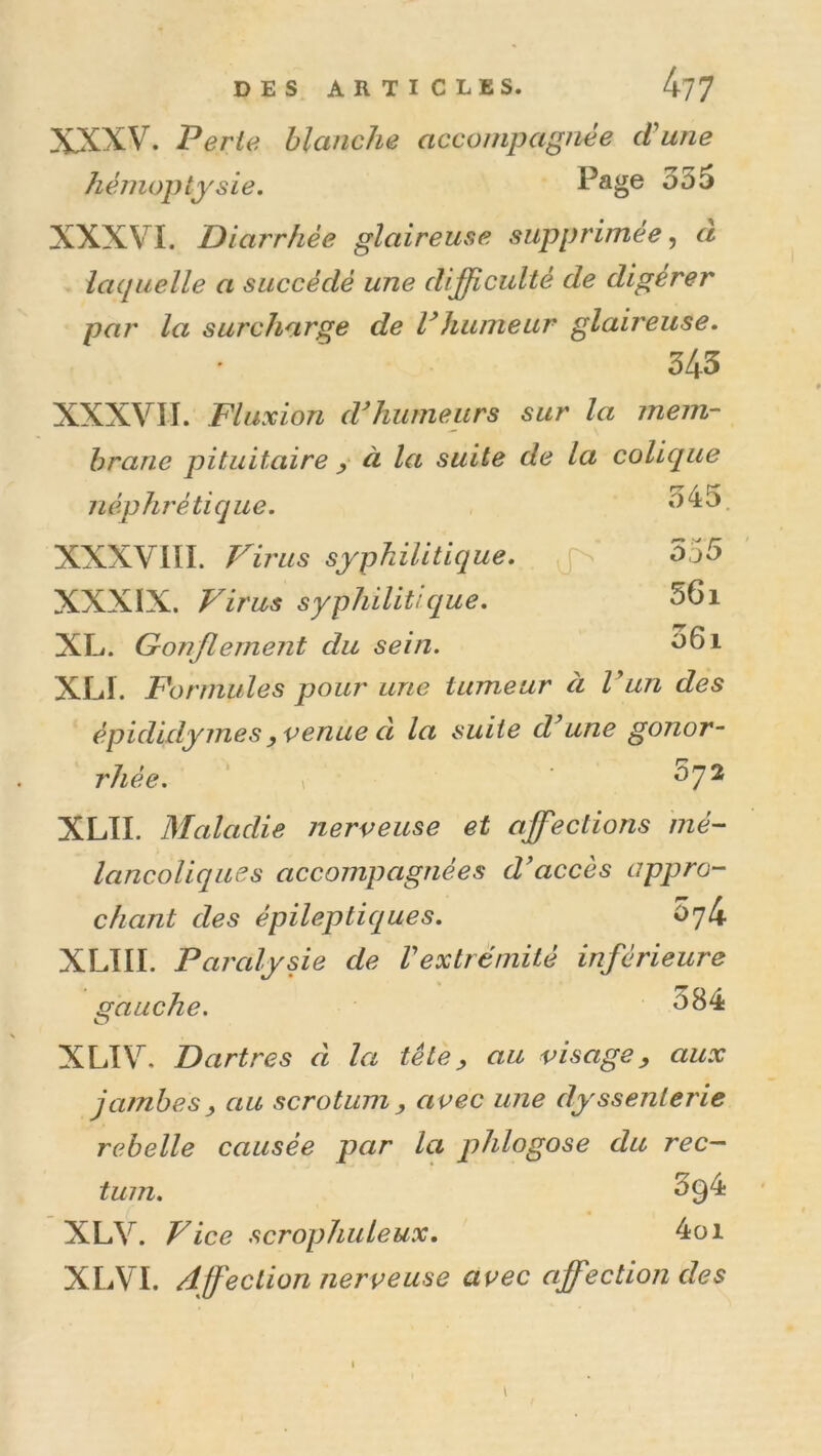 DES ARTICLES. 4?7 XXXV. Perte blanche accompagnée cVune hémoptysie. Page 355 XXXVI. Diarrhée glaireuse supprimée, à îaquelle a succédé une difficulté de digérer par la surcharge de Vhumeur glaireuse. 343 XXXVII. Fluxion d^humeurs sur la mem- brane pituitaire y à la suite de la colique néphrétique. 345, XXXVIII. Virus syphilitique, jn 555 XXXIX. Virus syphilitique. 56i XL. Gonflement du sein. ^61 XLI. Formules pour une tumeur à Vun des épididymes yVenue a la suite d une gonor- rhée, 'y ^7^ XLTI. Maladie nerveuse et affiections mé- lancoliques accompagnées d'accès appro- chant des épileptiques. 074 XLIII. Paralysie de Vextréniité inférieure gauche. 384 XLTV. Dartres d la tête y au visage, aux jambes y au scrotum y avec une dyssenlerie rebelle causée par la phlogose du rec- tum. 394 XLV. Vice scrophuleux. 4oi XLVI. Affection nerveuse avec affection des