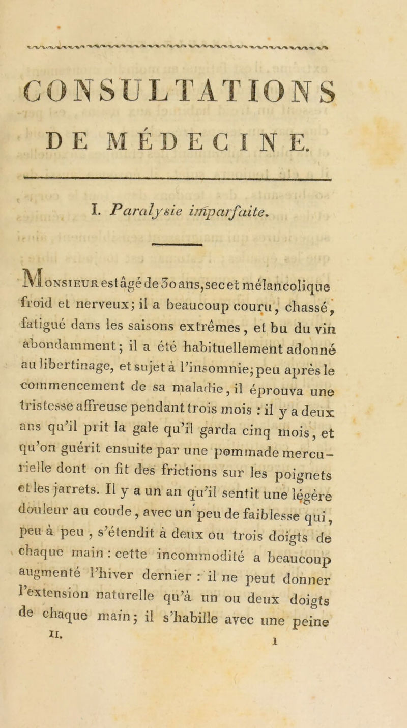 DE MÉDECINE. I. Paralysie imparfaite. xVi oNsiEURest âgé de 5o ans,sec et mélancolique froid et nerveux; il a beaucoup couru, chassé^ fatigué dans les saisons extrêmes, et bu du vin abondamment; il a été habituellement adonné au libei tinage, et sujet à l’insomnie; peu après le commencement de sa maladie, il éprouva une tristesse affreuse pendant trois mois : il y a deux ans qu’il prit la gale qu’il garda cinq mois, et qu’on guérit ensuite par une pommade mercu^ rielle dont on fît des frictions sur les poignets et les jarrets. Il y a un an qu’il sentit une légère douleur au coude , avec un'peu de faiblesse qui, peu à peu , s’étendit à deux ou trois doigts de X chaque main ; cette incommodité a beaucoup augmenté l’hiver dernier : il ne peut donner l’extension naturelle qu’à un ou deux doigts de chaque main; il s’habille avec une peine II.
