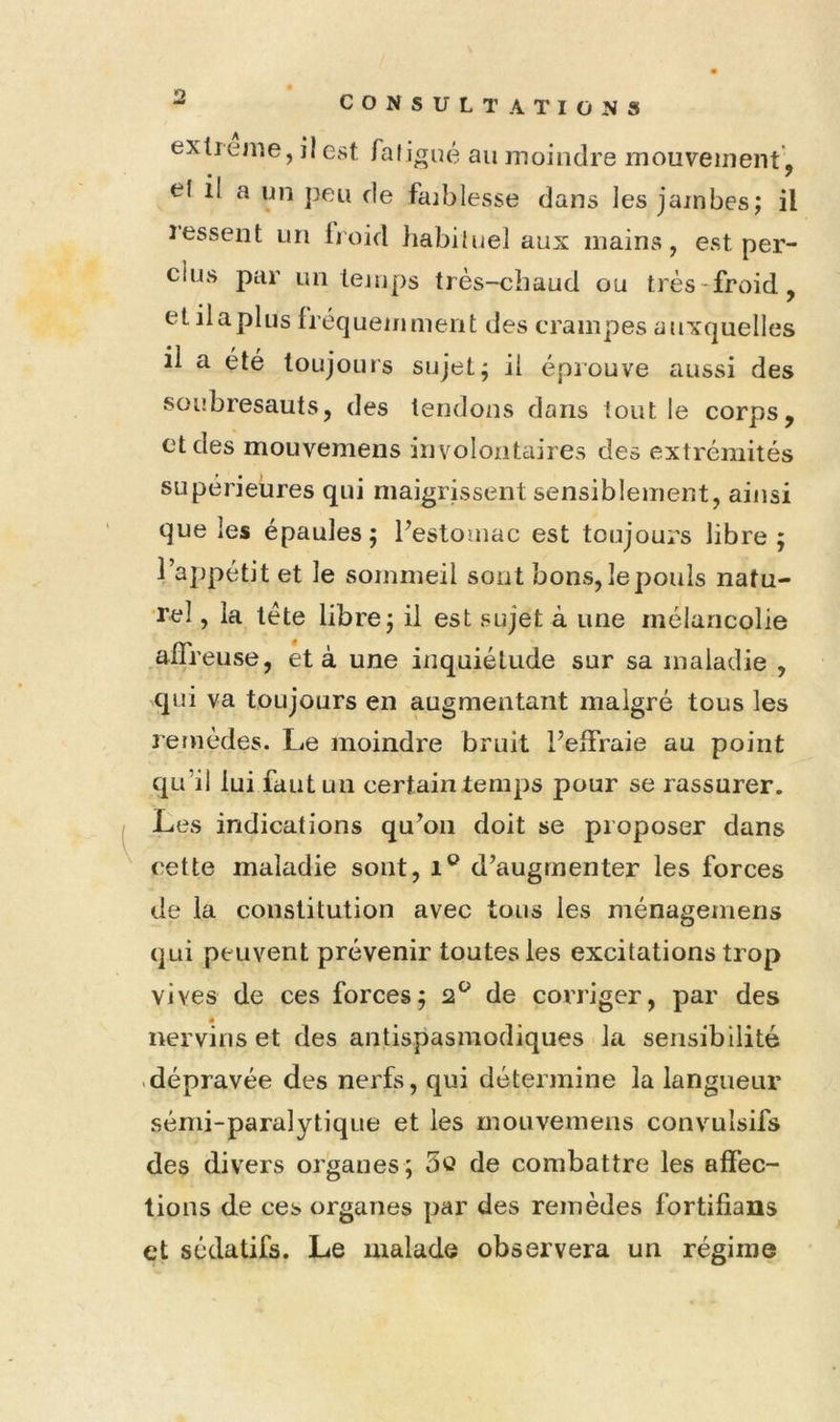 Ï2 extieme, il est. fatigué au moindre mouvement , • I ' et 11 a un peu de faiblesse dans les jambes; il ressent un lioid liabiluel aux mains, est per- clus par un temps très-chaud ou très-froid, etilaplus fréquemment des crampes auxquelles il a été toujours sujet; il éprouve aussi des soubresauts, des tendons dans tout le corps, et des mouvemens involontaires des extrémités supérieures qui maigrissent sensiblement, ainsi que les épaules; Pestomac est toujours libre; l’appétit et le sommeil sont bons, le pouls natu- rel , la tète libre; il est sujet à une mélancolie .affreuse, et à une inquiétude sur sa maladie , qui va toujours en augmentant malgré tous les remèdes. Le moindre bruit Peffraie au point qu’il lui fautuu certain temps pour se rassurer. Les indications qu’on doit se proposer dans cette maladie sont, d’augmenter les forces de la constitution avec tous les ménagemens qui peuvent prévenir toutes les excitations trop vives de ces forces; 2*^ de corriger, par des nervins et des antispasmodiques la sensibilité .dépravée des nerfs, qui détermine la langueur sémi-paralytique et les mouvemens convulsifs des divers organes; 3û de combattre les affec- tions de ces organes par des remèdes fortifians et sédatifs. Le malade observera un régime