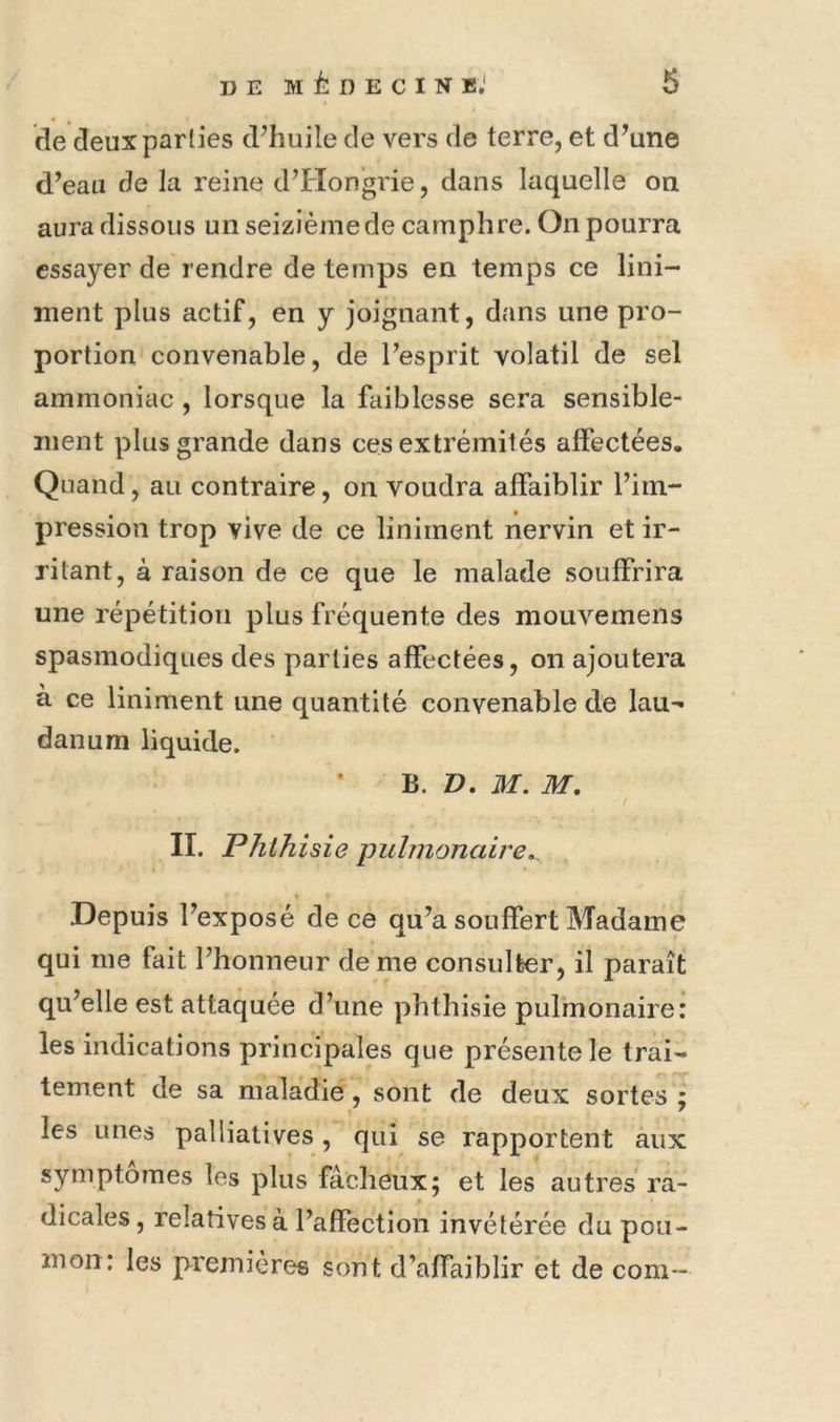 de deux parties d^huile de vers de terre, et d’une d’eau de la reine d’Hongrie, dans laquelle on aura dissous un seizième de camphre. On pourra essayer de rendre de temps en temps ce lini- ment plus actif, en y joignant, dans une pro- portion convenable, de l’esprit volatil de sel ammoniac , lorsque la faiblesse sera sensible- ment plus grande dans ces extrémités affectées. Quand, au contraire, on voudra affaiblir l’im- pression trop vive de ce liniment nervin et ir- ritant, à raison de ce que le malade souffrira une répétition plus fréquente des mouvemens spasmodiques des parties affectées, on ajoutera à ce liniment une quantité convenable de lau- danum liquide. B. V, M. M. II. Phthisie pulmonaire,. % Depuis l’exposé de ce qu’a souffert Madame qui me fait l’honneur de me consulter, il paraît qu’elle est attaquée d’une phthisie pulmonaire: les indications principales que présente le trai- tement de sa maladie, sont de deux sortes les unes palliatives, qui se rapportent aux symptômes les plus fâcheux; et les autres ra- dicales , relatives à l’affection invétérée du pou- mon: les premières sont d’affaiblir et de com- M *