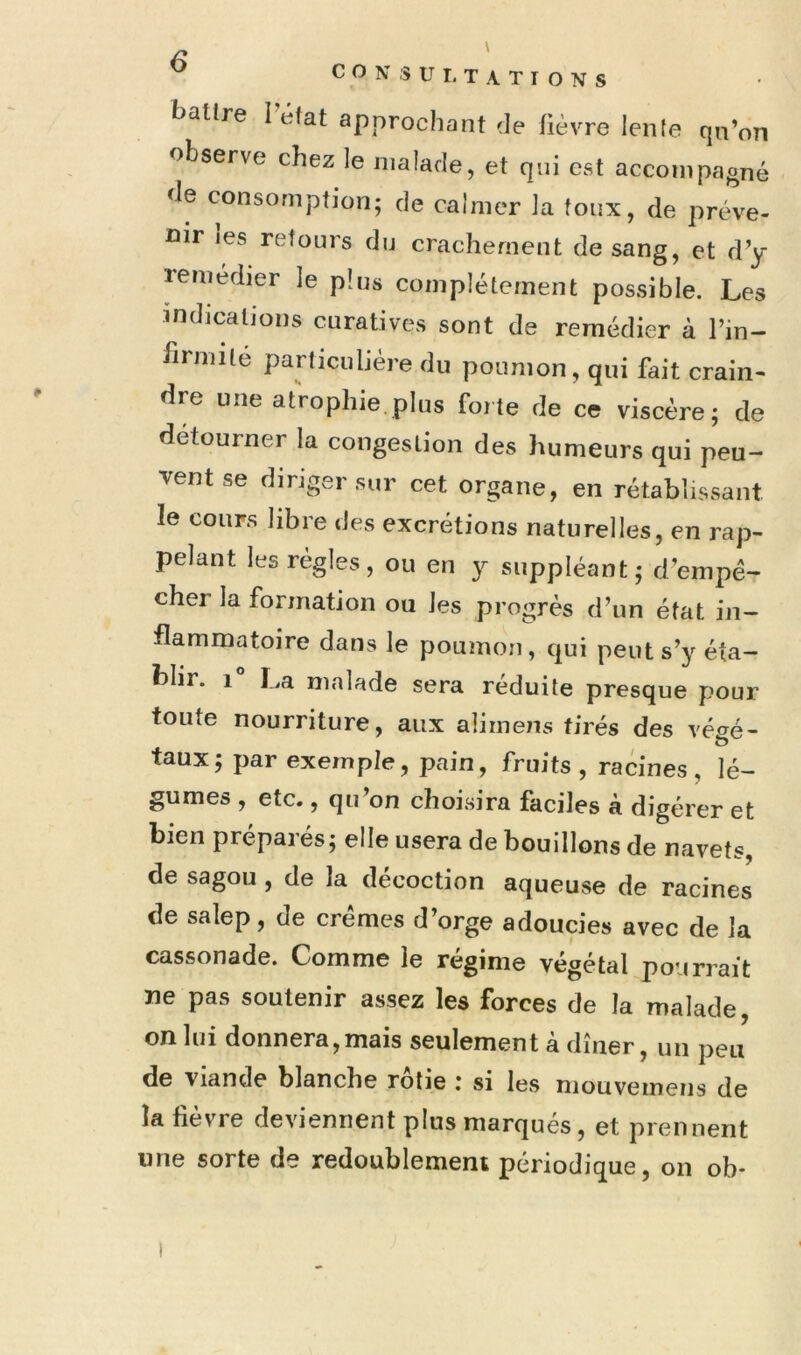 ^ ' ^ C O N s U r, T A T I O N s battre I état approchant de fièvre lente qn’on observe chez le malade, et qui est accompagné de consomption; de calmer la toux, de préve- nir les retours du crachement de sang, et d’y remedier le plus complètement possible. Les indications curatives sont de remédier à l’in- brmilé particulière du poumon, qui fait crain- dre une atVophie plus forte de ce viscère; de détourner la congestion des humeurs qui peu- vent se diriger sur cet organe, en rétablissant le cours libre des excrétions naturelles, en rap- pelant les régies, ou en y suppléant; d’empé- cher la formation ou les progrès d’un état in- flammatoire dans le poumon, qui peut s’y éta- blir. 1 La malade sera réduite presque pour toute nourriture, aux alirnens tirés des vé^é- taux; par exemple, pain, fruits , racines, lé- gumes , etc., qu’on choisira faciles à digérer et bien préparés; elle usera de bouillons de navets, de sagou , de la décoction aqueuse de racines de salep, de crèmes d’orge adoucies avec de la cassonade. Comme le régime végétal pourrait ne pas soutenir assez les forces de la malade, on lui donnera,mais seulement à dîner, un peu de viande blanche rôtie : si les niouvemens de la fièvre deviennent plus marqués, et prennent une sorte de redoublement périodique, on ob* I