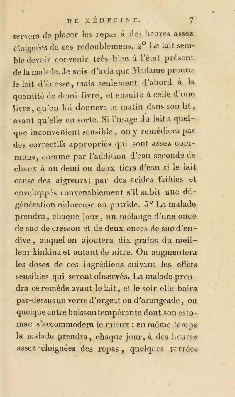 scrvprâ plciccr Iss i'cp3.s ci cls'' lisiiiss 3,sss25 éloignées de ces redoublemeiis. 2^ Le lait sem- ble devoir convenir très-bien à l’état présent de la malade. Je suis d^avis que Madame prenne le lait d’ânesse, mais seulement d’abord à la quantité de demi-livre, et ensuile à celle d’une livre, qu’on lui donnera le matin dans son lit, avant qu’elle en sorte. Si l’usage du lait a quel— <jue inconvénient sensible , on y remédiera par des correctifs appropriés qui sont assez com- muns, comme par l’addition d’eau seconds de' chaux à un demi ou deux tiers d’eau si le lait cause des aigreurs; par des acides faibles et enveloppés convenablement s’il subit une dé- génération nidoreuse ou putride, lia malade prendra, chaque jour, un mélange d’une once de suc de cresson et de deux onces de suc d’en- dive , auquel on ajoutera dix grains du meil- leur kinkina et autant de nitre. On augnientera les doses de ces ingrédiens suivant les effets sensibles qui seront observés. La malade pren- dra ce remède avant le lait, et le soir elle boira par-dessusun verre d’orgeat ou d’orangeade, ou quelque autre boisson tempérante dont son esto- mac s’accommodera le mieux : en meme temps la malade prendra, chaque jour, à des Jieures assez 'éloignées des repas , quelques verrces