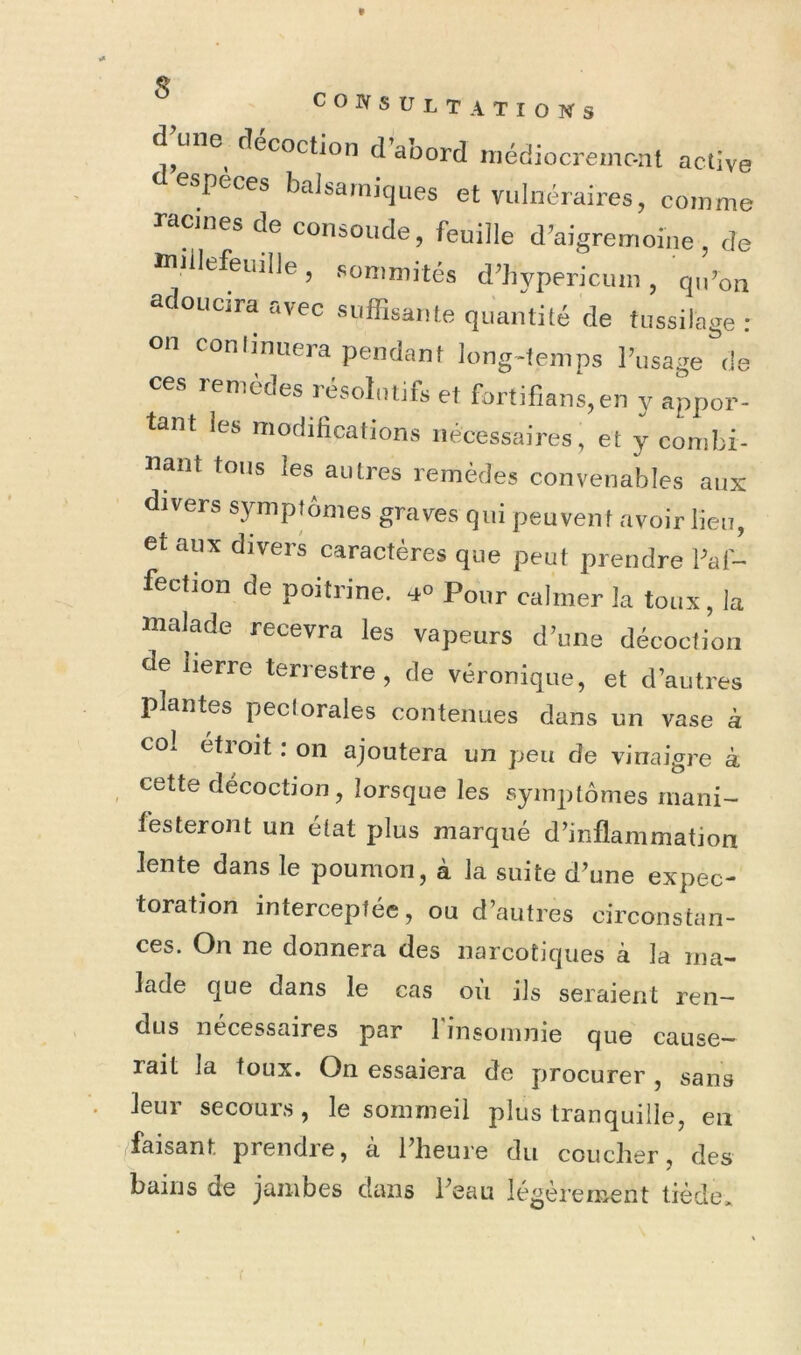 * consultations fîecoction d aoord niédiocreinc-nt active especes balsamiques et vulnéraires, comme racines de consolide, feuille d^aigremoine, de ttiiilefeuille, sommités d^hypericuiii, q,Poii adoucira avec suffisante quantité de tussilage : on conlinuera pendant long«temps l’usage de ces lemèdes résolutifs et fortiflans,en y appor- tant les modifications nécessaires, et y combi- nant tous les autres remèdes convenables aux divers symptômes graves qui peuvent avoir lien, et aux divers caractères que peut prendre Paf- fection de poitrine. Pour calmer la toux, la malade recevra les vapeurs d’une décoction de lierre terrestre, de véronique, et d’autres plantes peciorales contenues dans un vase à coi étroit : on ajoutera un peu de vinaigre à cette décoction, lorsque les symptômes mani- festeront un état plus marqué d’inflammation lente dans le poumon, à la suite d’une expec- toration interceptée, ou d’autres circonstan- ces. On ne donnera des narcotiques à la ma- lade que dans le cas où ils seraient ren^ dus necessaires par 1 insomnie que cause- rait la toux. On essaiera de procurer, sans leur secours , le sommeil plus tranquille, en faisant prendre, à l’heure du coucher, des bains de jambes dans l’eau légèrement tiède»