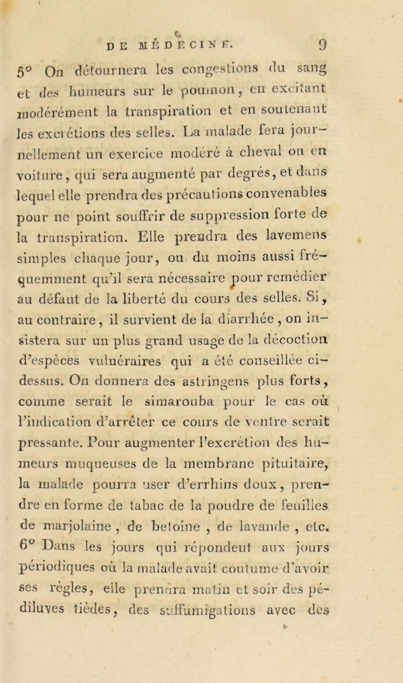 c DEMÉDECINK. 9 5° On détournera les congestions du sang et des humeurs sur le poinnon, en excitant modérément la transpiration et en soutenant les exci étions des selles. La malade lera jour- nellement un exercice modéré à cheval on en voiture, qui sera augmenté par degrés, et dans lequel elle prendra des précautions convenables pour ne point souffrir de suppression forte de la transpiration. Elle prendra des lavemens simples chaque jour, ou» du moins aussi fré- quemment qu’il sera nécessaire pour remédier au défaut de la liberté du cours des selles. Si, au contraire, il survient de la diarrliée , on in- sistera sur un plus grand usage de la décoction d’espèces vulnéraires qui a été conseillée ci- dessiis. On donnera des astringens plus forts, comme serait le simarouba pour le cas où l’indication d’arrêter ce cours de ventre serait pressante. Pour augmenter l’excrétion des hu- ineurs muqueuses de la membrane pituitaire, la malade pourra user d’errhins doux, pren- dre en forme de tabac de la poudre de feuilles de marjolaine , de betoine , de lavande , etc. 6® Dans les jours qui répondent aux jours périodiques où la malade avait coutume d’avoir ses règles, elle prendra malin et soir des pé- diluves (iédes, des suffumigations avec des