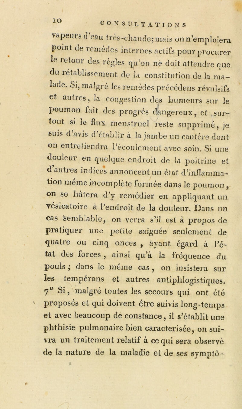 V CONSULTATIONS vapeurs d eau très-chaude; mais on n’emploiera point de remèdes internes actifs pour procurer le Jetour des règles qu’on ne doit attendre que du rétablissement de la constitution de la ma- lade. Sj, malgré les remèdes précédens révulsifs et autres, la congestion des humeurs sur le poumon fait des progrès dangereux, et sur- tout si le flux menstruel reste suppriml^, je suis d avis d’établir à la jambe un cautère dont on entretiendra l’écoulement avec soin. Si une douleur en quelque endroit de la poitrine et d autres indices annoncent un état d’inflamma- tion meme incomplète formée dans le poumon , on se hatera d y remédier en appliquant un vésicatoire à l’endroit de la douleur. Dans un cas 'semblable, on verra s’il est à propos de pratiquer une petite saignée seulement de quatre ou cinq onces , ayant égard à l’é- tat des forces , ainsi qu’à la fréquence du pouls ; dans le même cas , on insistera sur les tempérans et autres antiphlogistiques. 7° Si, malgré toutes les secours qui ont été proposés et qui doivent être suivis long-temps. et avec beaucoup de constance, il s’établit une phthisie pulmonaire bien caractérisée, on sui- vra un traitement relatif à ce qui sera observé de la nature de la maladie et de ses symptô-