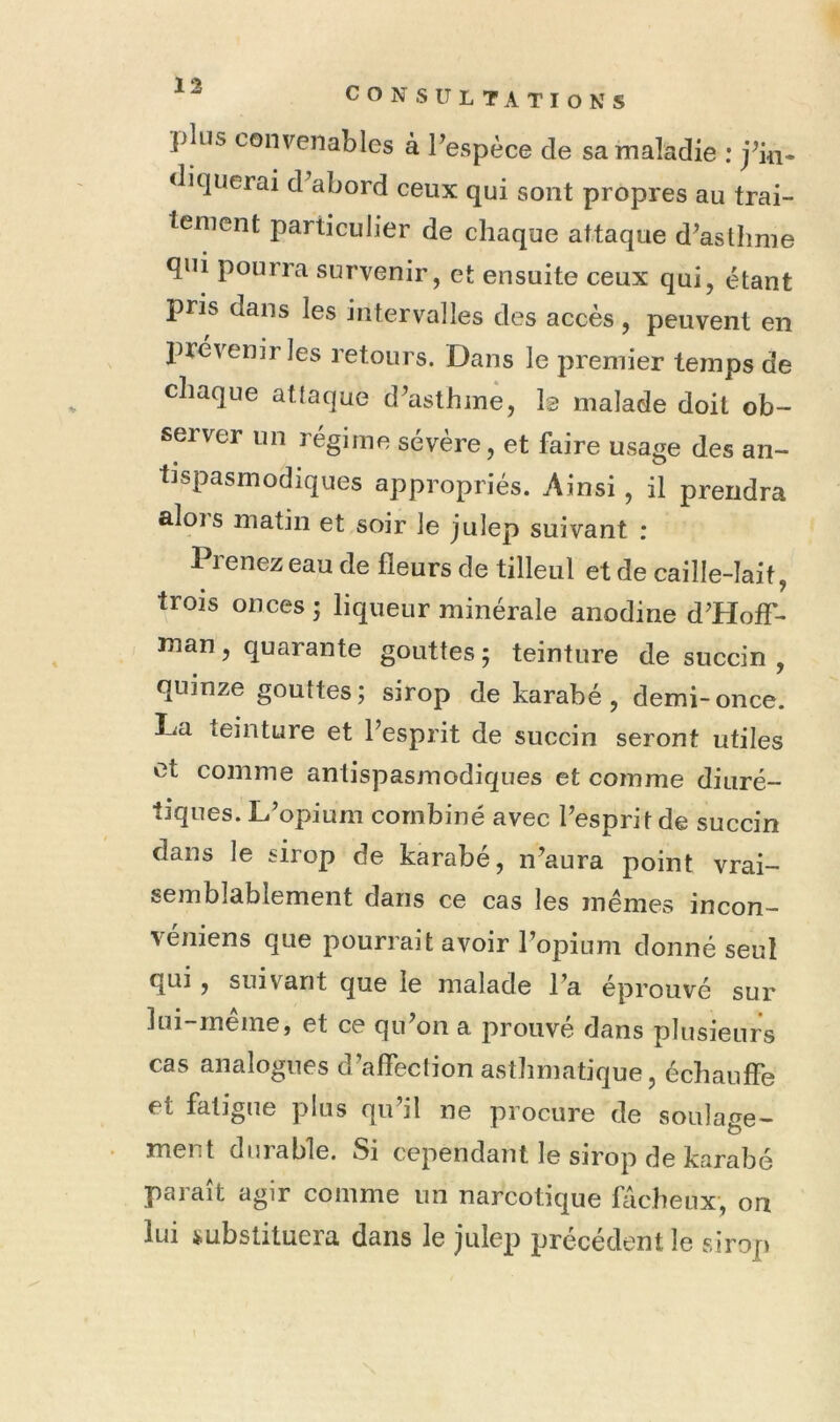 13 ])lus convenables à Pespèce de sa maladie : j^ki« diquerai d’abord ceux qui sont propres au trai- tement particulier de chaque attaque d’asthme qni pourra survenir, et ensuite ceux qui, étant pris dans les intervalles des accès, peuvent en J^révenir les retours. Dans le premier temps de chaque attaque d’asthme, Is malade doit ob- server un régime sévère, et faire usage des an- tispasmodiques appropriés. Ainsi, il prendra alois matin et soir le julep suivant : Prenez eau de fleurs de tilleul et de caille-lait, trois onces ; liqueur minérale anodine d’Hoff- man , quarante gouttes 5 teinture de succin , quinze gouttes; sirop de karabé , demi-once. La teinture et l’esprit de succin seront utiles et comme antispasmodiques et comme diuré- tiques. L’opium combiné avec l’esprit de succin dans le sirop de karabe, n’aura point vrai- semblablement dans ce cas les mêmes incon- véniens que pourrait avoir l’opium donné seul qui , suivant que le malade l’a éprouvé sur lui meme, et ce qu on a prouve dans plusieurs cas analogues d’affection asthmatique, échauffe et fatigue plus qu’il ne procure de soulafre- ment durable. Si cependant le sirop de karabé paraît agir comme un narcotique fâcheux, on lui substituera dans le julep précédent le sirop