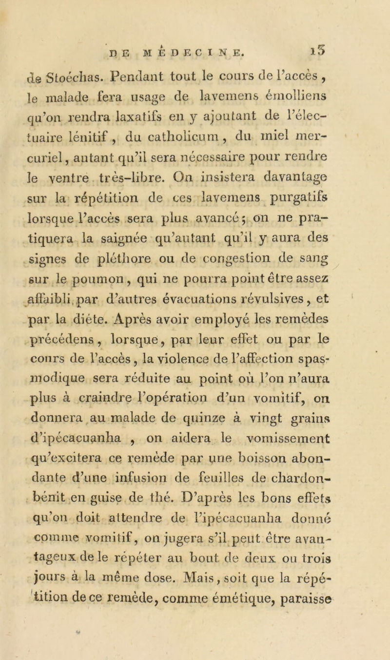 de Stoécims. Pendant tout le cours de l’accès , le malade fera usage de laveinens émolliens cju’on rendra laxatifs en y ajoutant de l’élec- tuaire lénitif, du catholicum , du miel mer- curiel, autant qu’il sera nécessaire pour rendre le ventre. très-libre. On insistera davantage sur la répétition de ces lavemens purgatifs lorsque l’accès sera plus avancé; on ne pra- tiquera la saignée qu’au tant qu’il y aura des signes de pléthore ou de congestion de sang sur le poumon, qui ne pourra point être assez afl'aibli.par d’autres évacuations révulsives, et par la diète. Après avoir employé les remèdes précédens, lorsque, par leur effet ou par le cours de l’accès, la violence de l’affection spas- modique sera réduite au point où l’on n’aura plus à craindre l’opération d’un vomitif, on donnera au malade de quinze à vingt grains d’ipécacuanha , on aidera le vomissement qu’excitera ce remède par une boisson abon- dante d’une infusion de feuilles de chardon- bénit en guise de thé. D’après les bons effets qu’on doit attendre de l’ipécacuanha donné cpiniue vomitif, on jugera s’il peut être avan- tageux de le répéter au bout de deux ou trois jours à. la même dose. Mais, soit que la répé- 'tition de ce remède, comme émétique, paraisse