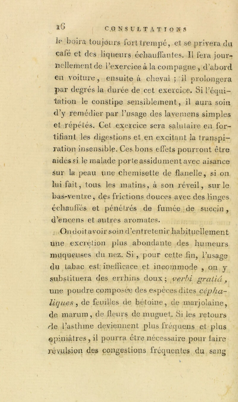 ( CONSULTATIONS io boira toujours fort trempé, et se privera du calé et des liqueurs écliauflantes. Il lera jour- nellement de l’exercice à la compagne , d’abord en voiture, ensuite à cheval ; il prolongera par degrés la durée de cet exercice. Si l’écpii- tatiori le constipe sensiblement, il aura soin d’y remédier par l’usage des lavemens simples et répétés. Cet exercice sera salutaire en for- tifiant les digestions et en excitant la transpi- ration insensible. Ces bons effets pourront être aides si le malade porte assidu ment avec aisance sur la peau une chemisette de flanelle, si on lui fait, tous les matins, à son réveil, sur le bas-ventre, de.s frictions douces avec des Hnijcs échauffés et pénéUxs de fumée de succin, d’encens et autres aromates. J .On doit avoir soin d’entretenir habituellement une excrétion ])iüs abondante des humeurs muqueuses du nez. Si , pour cette fin, l’usage du tabac est inefficace et incommode , on y substituera des errhins doux; verhi graiiâ, une poudre composée des espèces dites cépha- liques ^ de feuilles de bétoine, de marjolaine, de mariim, de fleurs de muguet. Sj les retours rie l’asthme deviennent plus fréquens et plus Gpiihâtres , il pourra être nécessaire pour faire révulsion des congestions fréquentes du sang V.