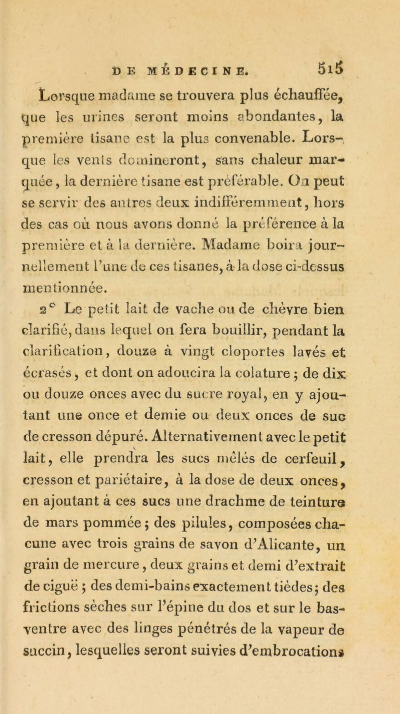 Lorsque madame se trouvera plus échauffée, que les urines seront moins abondantes, la première tisane est la plus convenable. Lors- que les vents domineront, sans chaleur mar- quée , la dernière tisane est préférable. On peut se servir des autres deux indifféremment, hors des cas où nous avons donné la préférence à la première et à la dernière. Madame boira jour- nellement l’une de ces tisanes, àda dose ci-dessus mentionnée. 2^ Le petit lait de vache ou de chèvre bien clarifié, dans lequel on fera bouillir, pendant la clarification, douze à vingt cloportes lavés et écrasés, et dont on adoucira la colature ; de dix ou douze onces avec du sucre royal, en y ajou- tant une once et demie ou deux onces de suc de cresson dépuré. Alternativement avec le petit V lait, elle prendra les sucs mêlés de cerfeuil, cresson et pariétaire, à la dose de deux onces, en ajoutant à ces sucs une drachme de teinture de mars pommée; des pilules, composées cha- cune avec trois grains de savon d’Alicante, un grain de mercure, deux grains et demi d’extrait de ciguë ; des demi-bains exactement tièdes; des frictions sèches sur l’épine du dos et sur le bas- ventre avec des linges pénétrés de la vapeur de siiccin, lesquelles seront suivies d’embrocations