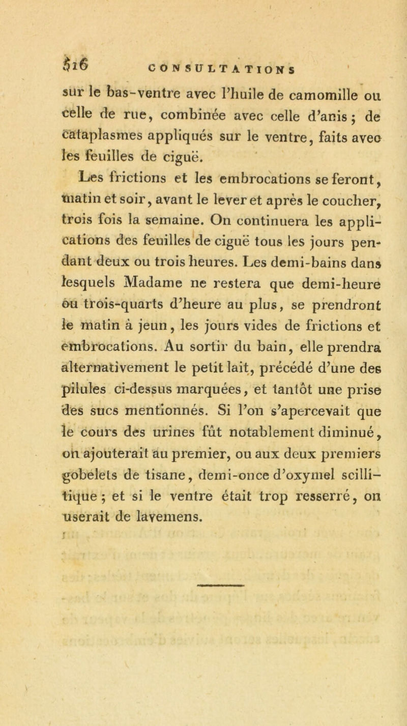 I $l6 CONSULTATIONS sur le bas-ventre avec Phuile de camomille ou celle de rue, combinée avec celle d^anis ; de cataplasmes appliqués sur le ventre, faits avec les feuilles de ciguë. Les frictions et les embrocations se feront, matin et soir, avant le lever et après le coucher, trois fois la semaine. On continuera les appli- cations des feuilles de ciguë tous les jours pen- dant deux ou trois heures. Les demi-bains dans lesquels Madame ne restera que demi-heure €Hi trois-quarts d’heure au plus, se prendront le matin à jeun, les jours vides de frictions et embrocations. Au sortir du bain, elle prendra alternativement le petit lait, précédé d’une des pilules ci-dessus marquées, et tantôt une prise des sucs mentionnés. Si l’on s’apercevait que le cours des urines fût notablement diminué, on ajouterait au premier, ou aux deux premiers gobelets de tisane, demi-once d’oxymel scilli- tique ; et si le ventre était trop resserré, on userait de lavemens.