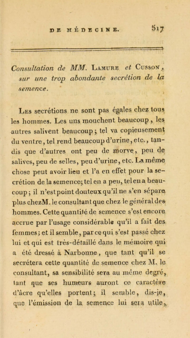 Consullation de MM. Lamure et Cusson ^ sur une trop abondante secrétion de la semence. Les secrétions ne sont pas égalés chez tous les hommes. Les uns mouchent beaucoup ^ les autres salivent beaucoup \ tel va copieusement du ventre, tel rend beaucoup d’urine, etc., tan- dis que d’autres ont peu de morve, peu de salives, peu de selles, peu d’urine, etc. La meme chose peut avoir lieu et l’a en effet pour la se- crétion delà semencejtel en a peu, tel en a beau- coup; il n’est point douteux qu’il ne s’en sépare plus chezM. le consultan t que chez le général des hommes. Celte quantité de semence s’est encore accrue par l’usage considérable qu’il a fait des femmes; et il semble, parce qui s’est passé chez lui et qui est très-détaillé dans le mémoire qui a été dressé à Narbonne, que tant qu’il se secrétera cette quantité de semence chez M. le consultant, sa sensibilité sera au meme degré, tant que ses humeurs auront ce caractère d’âcre qu’elles portent; il semble, dis-je, que l’émission de la, semence lui sera utile,, t