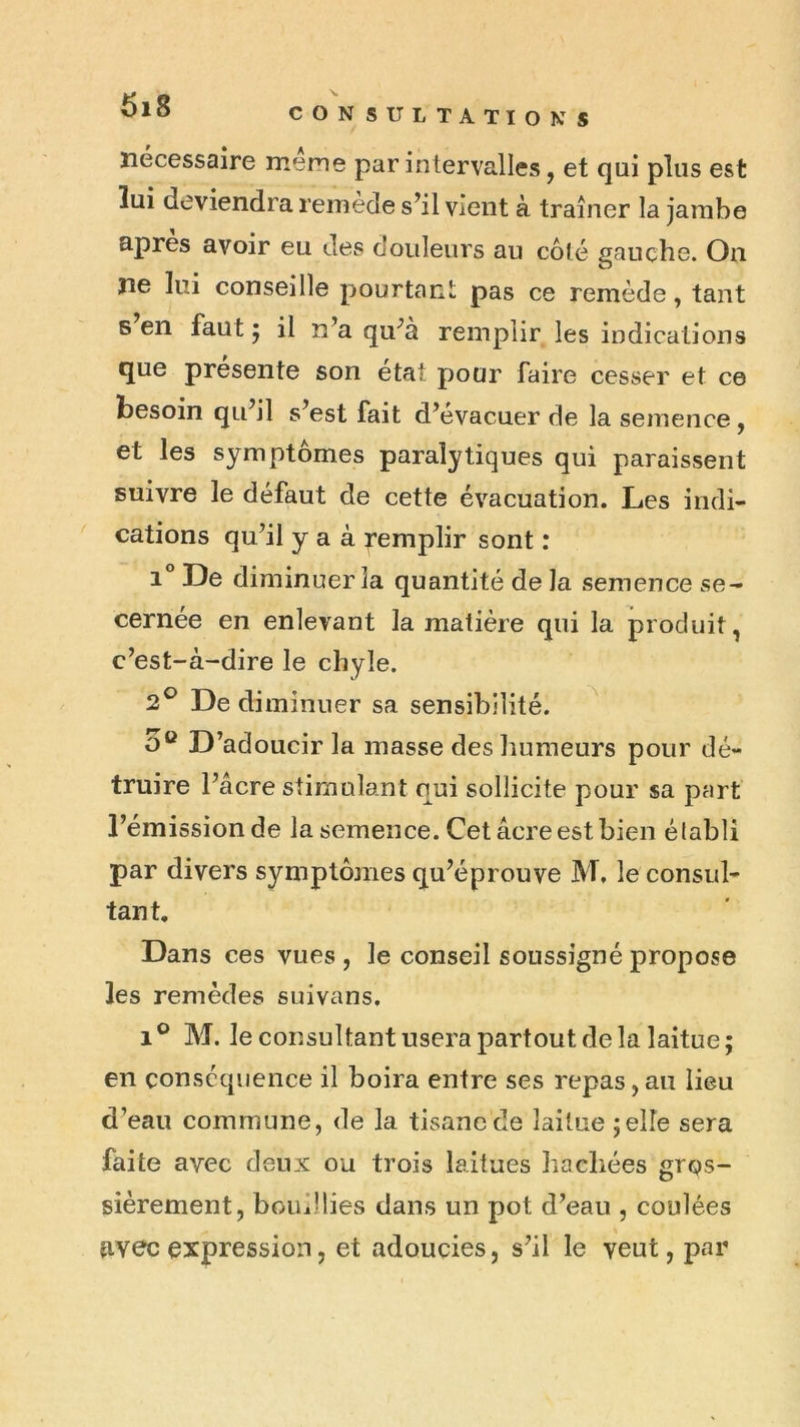CON SULTATïONS nécessaire meme par intervalles, et qui plus est lui deviendra remède s’il vient à traîner la jambe apres avoir eu des douleurs au côté gauche. On ne lui conseille pourtant pas ce remède, tant s en fautj il n’a qu’a remplir les indications que présente son état pour faire cesser et ce besoin qu’il s’est fait d’evacuer de la semence, et les symptômes paralytiques qui paraissent suivre le défaut de cette évacuation. Les indi- cations qu’il y a à remplir sont : i” De diminuer la quantité de la semence .se- cernée en enlevant la matière qui la produit, c’est-à-dire le chyle. 2® De diminuer sa sensibilité. O® D’adoucir la masse des humeurs pour dé- truire l’âcre stimulant qui sollicite pour sa part l’émission de la semence. Cet âcre est bien établi par divers symptôjnes qu’éprouve M, le consul- tant. Dans ces vues , le conseil soussigné propose les remèdes suivans. M. le consultant usera partout de la laitue; en conséquence il boira entre ses repas, an lieu d’eau commune, de la tisane de laitue ;elle sera faite avec deux ou trois laitues hachées gros- sièrement, bouillies dans un pot d’eau , coulées fiyec expression, et adoucies, s’il le veut, par