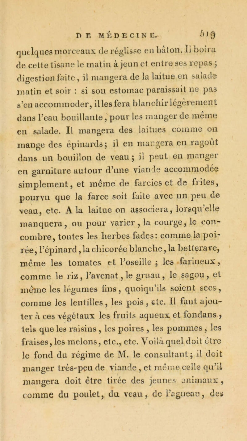 DE MÉDECIN G.- É J 9 quelques morceaux de réglisse eu bâton. li boira de celte tisane le matin à jeun et entre ses repas j digestion faite, il mangera de la laitue en salade matin et soir : si sou estomac paraissait ne pas s’en accommoder, illesfera blanchirlégèremcrit dans l’eau bouillante,pour les manger de meme en salade. Il mangera des laitues comme ou mange des épinards j il en mangera en ragoût dans un bouillon de veau ; il peut en manger en garniture autour d’une viande accommodée simplement, et même de farcies et de trites, pourvu que la farce soit faite avec un peu de ■veau, etc. A la laitue on associera, lorsqu’elle manquera, ou pour varier, la courge, le con- combre, toutes les herbes fades: comme la poi- rée, l’épinard ,1a chicorée blanche, la betterave, même les tomates et l’oseille 5 les farineux, comme le riz, l’avenat, le gruau, le sagou, et même les légumes fins, quoiqu’ils soient secs, comme les lentilles, les pois , etc. 11 faut ajou- ter à ces végétaux les fruits aqueux et fondans , tels que les raisins , les poires , les pommes , les fraises, les melons, etc., etc. Voilà quel doit être le fond du régime de M. le consultant; il doit manger très-peu de viande, et même celle qu’il mangera doit être tirée des jeunes animaux, comme du poulet, du veau, de l’agneau, des