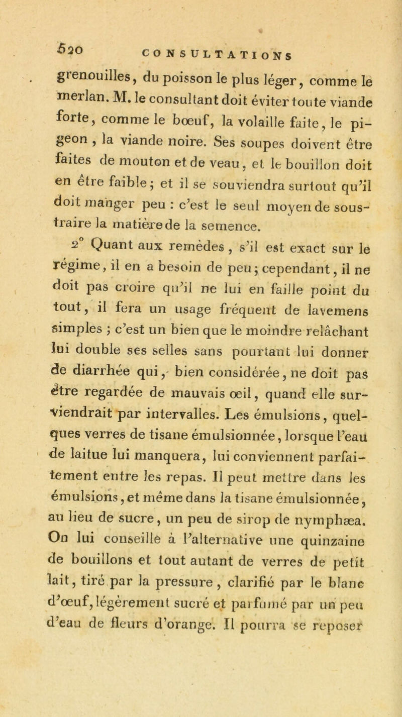 CONSULTATIONS grenouilles, du poisson le plus léger, comme le merlan. M, le consultant doit éviter toute viande forte, comme le boeuf, la volaille faite, le pi- geon , la viande noire. Ses soupes doivent être faites de mouton et de veau, et le bouillon doit en etre faible; et il se souviendra surtout qu’il doit manger peu: c’est le seul moyen de sous- traire la matière de la semence. 2 Quant aux remèdes , s’il est exact sur le régime, il en a besoin de peu; cependant, il ne doit pas croire qu’il ne lui en faille point du tout, il fera un usage fréquent de lavemens simples ; c’est un bien que le moindre relâchant lui double ses selles sans pourtant lui donner de diarrhée qui,- bien considérée, ne doit pas ^tre regardée de mauvais oeil, quand elle sur- viendrait par intervalles. Les émulsions, quel- ques verres de tisane émulsionnée, lorsque l’eau ' de laitue lui manquera, lui conviennent parfai- tement entre les repas. Il peut mettre dans les émulsions, et même dans la tisane émulsionnée, au lieu de sucre, un peu de sirop de nymphæa. On lui conseille à l’alternative une quinzaine de bouillons et tout autant de verres de petit lait, tiré par la pressure, clarifié par le blanc d’oeuf, légèrement sucré et pai fumé par un peu d’eau de fleurs d’orange. Il pourra se reposer