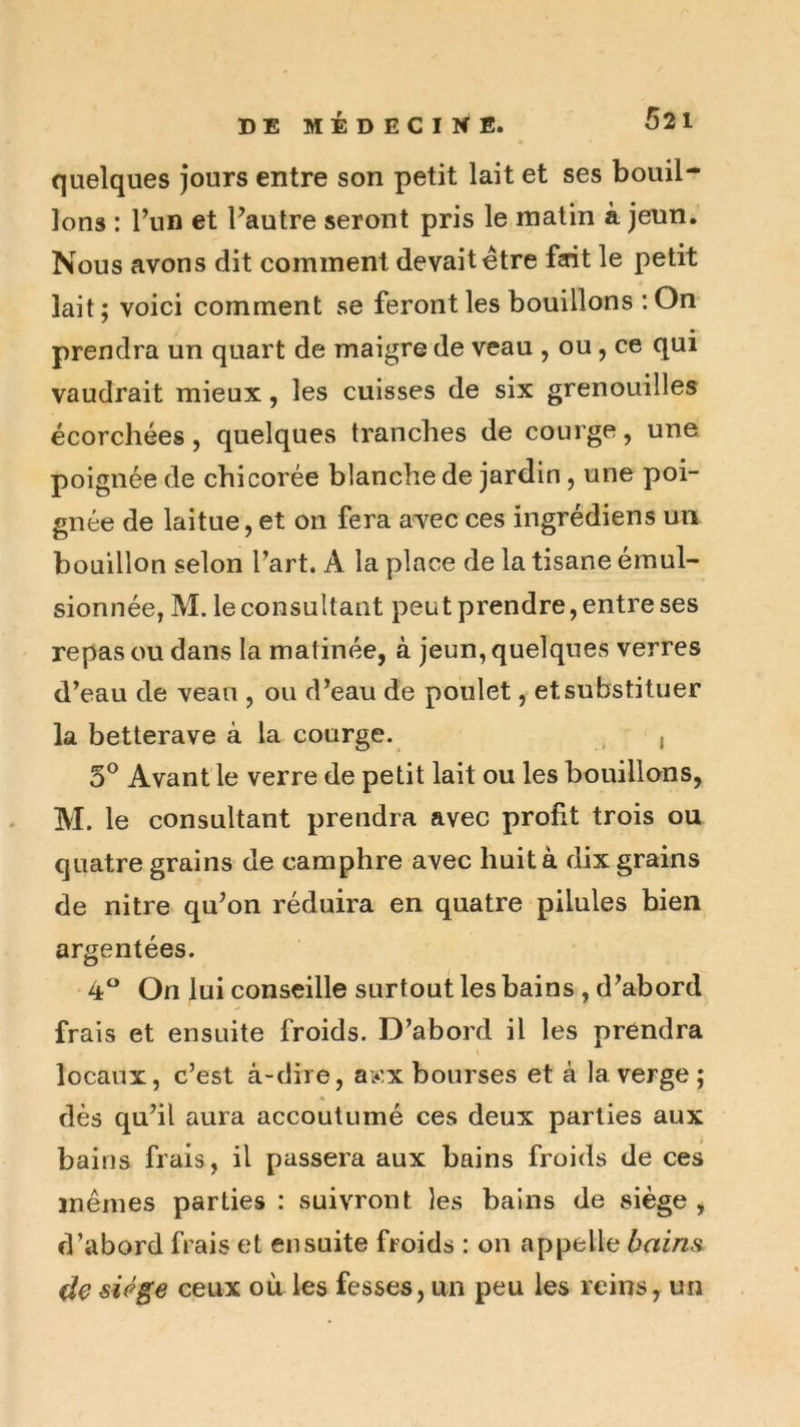 quelques jours entre son petit lait et ses bouil- lons : Fun et Fautre seront pris le malin à jeun. Nous avons dit comment devait être fait le petit lait; voici comment se feront les bouillons : On prendra un quart de maigre de veau , ou, ce qui vaudrait mieux, les cuisses de six grenouilles écorchées, quelques tranches de courge, une poignée de chicorée blanche de jardin, une poi- gnée de laitue, et on fera avec ces ingrédiens un bouillon selon Fart. A la place de la tisane émul- sionnée, M. le consultant peut prendre, entre ses repas ou dans la matinée, à jeun, quelques verres d’eau de veau , ou d’eau de poulet, et substituer la betterave à la courge. ^ , 5^ Avant le verre de petit lait ou les bouillons, M. le consultant prendra avec profit trois ou quatre grains de camphre avec huit à dix grains de nitre qu’on réduira en quatre pilules bien argentées. 4 On lui conseille surtout les bains, d’abord frais et ensuite froids. D’abord il les prendra locaux, c’est à-dire, ay,x bourses et à la verge; dès qu’il aura accoutumé ces deux parties aux bains frais, il passera aux bains froids de ces mêmes parties : suivront les bains de siège , d’abord frais et ensuite froids : on appelle bains^ de siège ceux où les fesses, un peu les reins, un