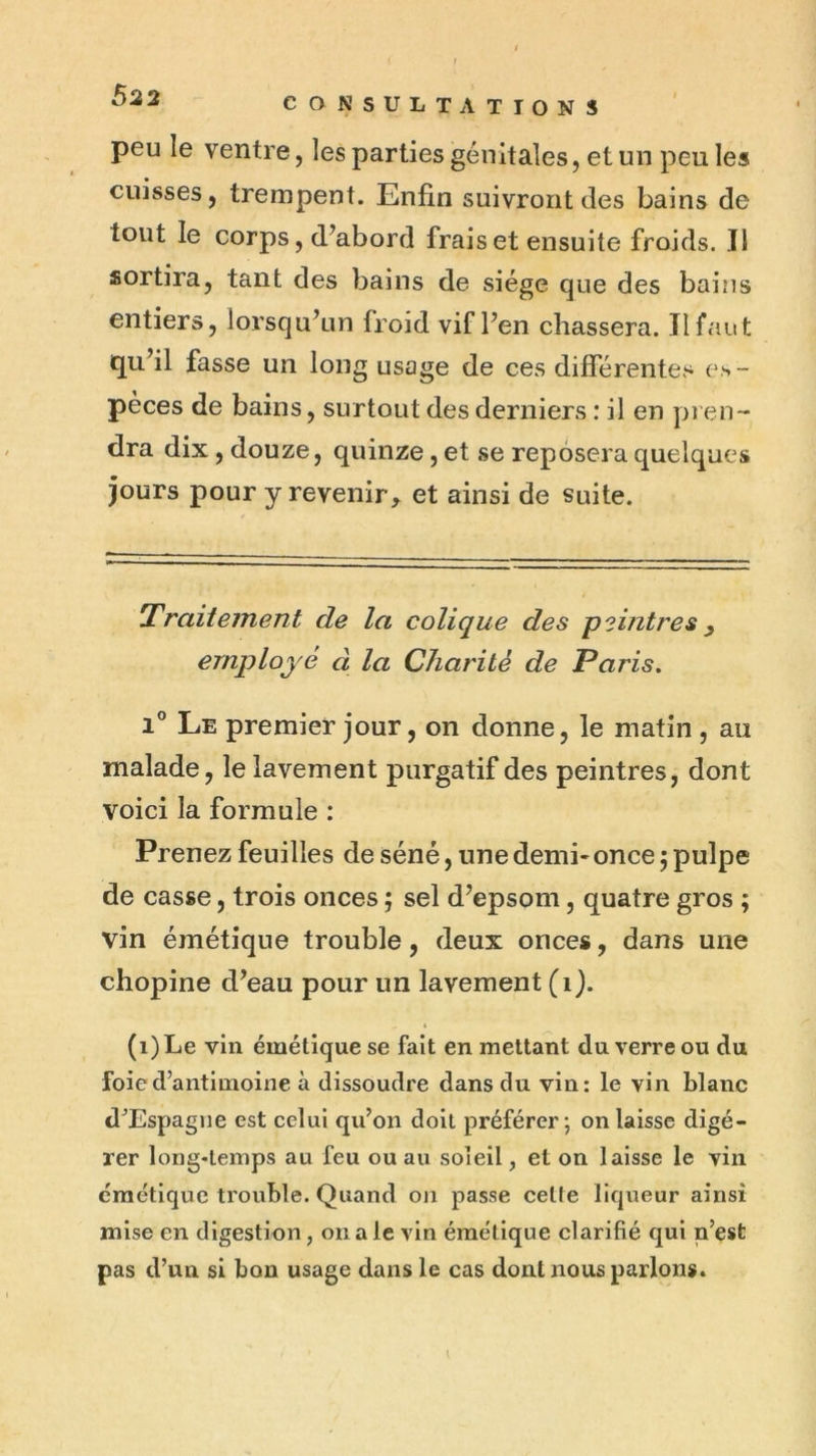 C ONSULTATIONS peu le ventre, les parties génitales, et un peu les cuisses, trempent. Enfin suivront des bains de tout le corps, d’abord frais et ensuite froids. Il sortira, tant des bains de siège que des bains entiers, lorsqu’un froid vif l’en chassera. II faut qu’il fasse un long usage de ces différentes es- pèces de bains, surtout des derniers : il en pren- dra dix, douze, quinze, et se reposera quelques jours pour y revenir^ et ainsi de suite. Traitement de la colique des p^bitres ^ employé à la Charité de Paris. 1° Le premier jour, on donne, le matin , au malade, le lavement purgatif des peintres, dont voici la formule : Prenez feuilles de séné, une demi- once ; pulpe de casse, trois onces ; sel d’epsom, quatre gros ; vin émétique trouble, deux onces, dans une chopine d’eau pour un lavement (i). (i)Le vin émétique se fait en mettant du verre ou du foie d’antimoine à dissoudre dans du vin: le vin blanc d’Espagne est celui qu’on doit préférer; on laisse digé- rer long-temps au feu ou au soleil, et on laisse le vin craétique trouble. Quand on passe celte liqueur ainsi mise en digestion, on a le vin émétique clarifié qui n’est pas d’un si bon usage dans le cas dont nous parlons.