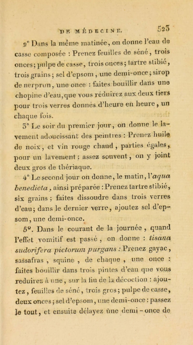 2*’ Dans la meme matinée, on donne Feaii de casse composée : Prenez feuilles de sene, trois onces ; pulpe de casse, trois onces 5 tartre stibic, trois grains ; sel d’epsom , une demi-once; sirop de nerprun, une once : faites bouillir dans une cliopine d^eau,que vous réduirez aux deux tiers pour trois verres donnés d’iieure en heure ^ un chaque fois. 3 Le soir du premier jour, on donne le la- vement adoucissant des peintres : Prenez huile de noix, et vin rouge chaud, parties égalés, pour un lavenient ; assez souvent, on y joint deux gros de thériaque. 4° Le second jour on donne, le matin, Vaqua henedicta, ainsi préparée : Prenez tartre stibié, six grains ; faites dissoudre dans trois \eries d’eau; dans le dernier verre, ajoutez sel d’ep- som, une demi-once. 5^. Dans le courant de la journée , quand Peffet vomitif est passé , on donne : tisana ' sudorifera pictoî'UJîi purgans : Prenez gayac, sassafras , squine , de chaque , une once : faites bouillir dans trois pintes d’eau que vous réduirez à une, sur la lin de la décoction : ajou- tez , feuilles de séné, trois gros ; pulpe de casse, deux onces ; sel d’epsorn, une demi-once : passez le tout, et ensuite délayez fine demi - once de