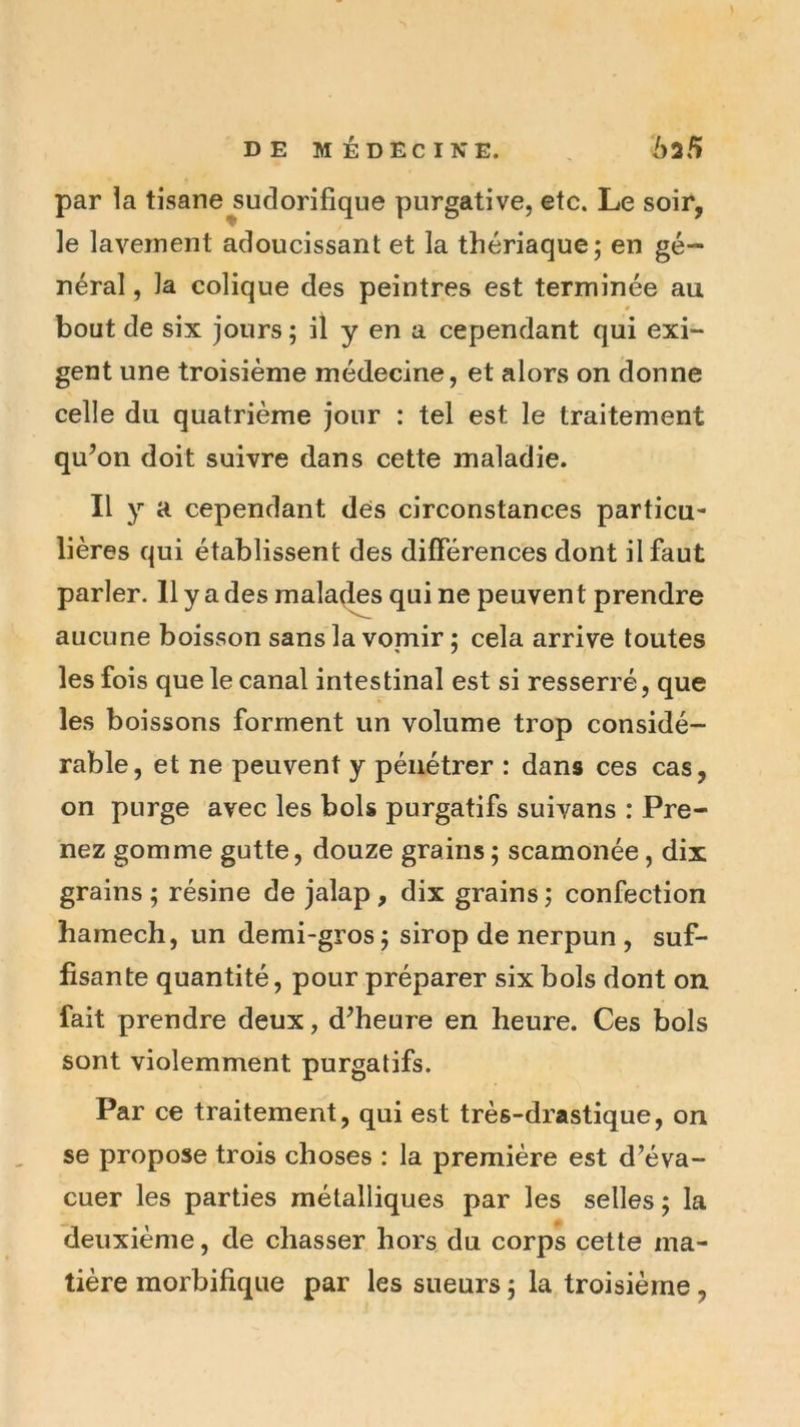 par la tisane^sudorifique purgative, etc. Le soir, le lavement adoucissant et la thériaque; en gé- néral , la colique des peintres est terminée au bout de six jours ; il y en a cependant qui exi- gent une troisième médecine, et alors on donne celle du quatrième jour : tel est le traitement qu’on doit suivre dans cette maladie. Il y a cependant des circonstances particu- lières qui établissent des différences dont il faut parler. H y a des malais qui ne peuven t prendre aucune boisson sans la vomir ; cela arrive toutes les fois que le canal intestinal est si resserré, que les boissons forment un volume trop considé- rable, et ne peuvent y pénétrer : dans ces cas, on purge avec les bols purgatifs suivans : Pre- nez gomme gutte, douze grains ; scamonée, dix grains ; résine de jalap , dix grains ; confection hamech, un demi-gros; sirop de nerpun , suf- fisante quantité, pour préparer six bols dont on fait prendre deux, d’heure en heure. Ces bols sont violemment purgatifs. Par ce traitement, qui est très-drastique, on se propose trois choses : la première est d’éva- cuer les parties métalliques par les selles ; la deuxième, de chasser hors du corps cette ma- tière morbifique par les sueurs ; la troisième,