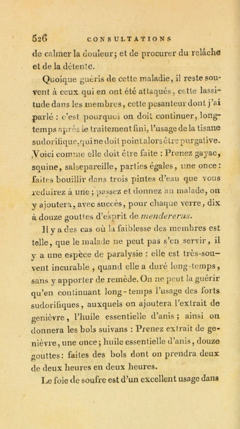 62(3 CONSULTATIONS de Ccibîier la douleur; et de procurer du relâcliô et de la détente. Quoique guéris de Cette maladie, il reste sou- vent à ceux qui en ont été attaqués, cette lassi-^ tude dans les membres, cette pesanteur dont j’ai parlé : c'est pourquoi on doit continuer, long- temps après le traitement fini, l’usage delà tisane sudorifique.quine doit point alors être purgative, yoici comme elle doit être faite : Prenez gayac, squine, salsepareille, parties égales, une once: faites bouillir dans trois pintes d’eau que vous réduirez à une ; passez et donnez au malade, on y ajoutera, avec succès, pour chaque verre, dix à douze gouttes d’esprit de mendererus. ]1 y a des cas où la faiblesse des membres est telle, que le malade ne peut pas s’en servir, il y a une espèce de paralysie : elle est très-sou- vent incurable , quand elle a duré long-temps, sans y apporter de remède. On ne peut la guérir qu’en continuant long-temps l’usage des forts sudorifiques, auxquels on ajoutera l’extrait de genièvre, l’huile essentielle d’anis ; ainsi on donnera les bols suivans : Prenez exirait de ge- nièvre , une once ; huile essentielle d’anis, douze c^outtes: faites des bols dont on prendra deux de deux heures en deux heures. I^e foie de soufre est d’un excellent usage dans