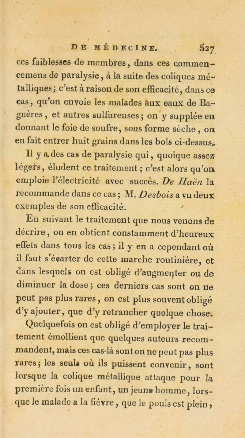 ces faiblesses de membres, dans ces commen- cemens de paralysie, à la suite des coliques mé- talliques; c’est à raison de son efficacité, dans ce cas 5 qu’on envoie les malades aux eaux de Ba- gnéres, et autres sulfureuses ; on y supplée en. donnant le foie de soufre, sous forme sèche, on en fait entrer huit grains dans les bols ci-dessus. Il y a. des cas de paralysie qui, quoique asse25 léget-s, éludent ce traitement; c’est alors qu’on, emploie l’électricité avec succès. De Haén la recommande dans ce cas ; M. Desbois a vu deux exemples de son efficacité. ' En suivant le traitement que nous venons de décrire, on en obtient constamment d’heureux effets dans tous les cas ; il y en a cependant où il faut s'écarter de cette marche routinière, et dans lesquels on est obligé d’augmeqter ou de diminuer la dose ; ces derniers cas sont on ne peut pas plus rares, on est plus souvent obligé d’y ajouter, que d’y retrancher quelque chose. Quelquefois on est obligé d’employer le trai- tement émollient que quelques auteurs recom- mandent, mais ces cas-la sont on ne peut pas plus rares; les seuls où ils puissent convenir, sont lorsque la colique métallique attaque pour la première fois un enfant, un jeune homme, lors- que le malade a la fièvre, que le pouls est plein 5