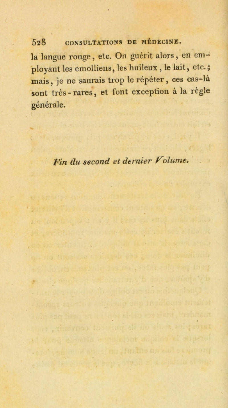 la langue ronge, etc. On guérit alors, en em- ployant les emolliens, les huileux , le lait, etc. mais, je ne saurais trop le répéter, ces cas-là sont très-rares, et font exception à la règle générale. Fin du second et dernier Voîume.