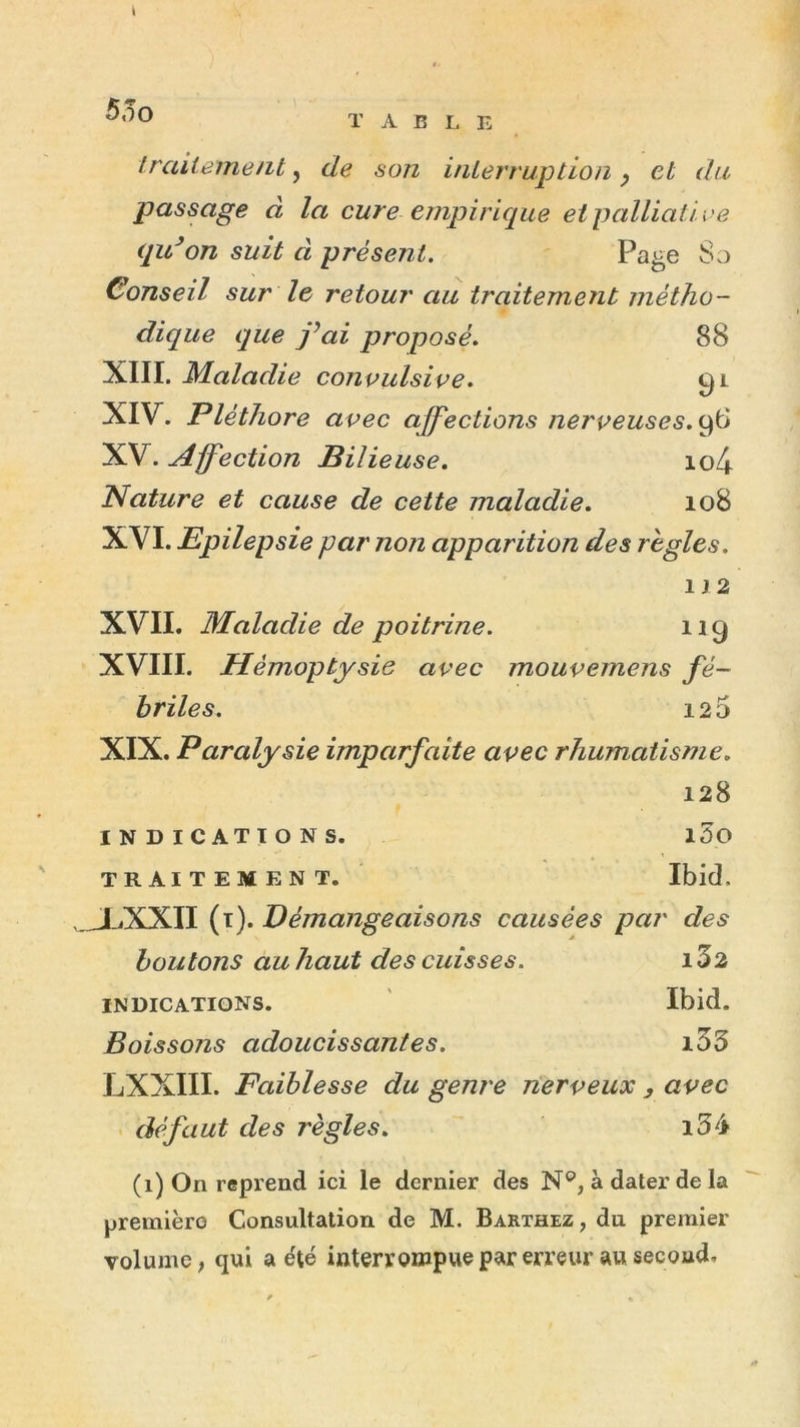 i 55o ï A B I, E Iraitemeiit, de son inLerruption ^ et du passage à la cure empirique et palliati ve qu^on suit à présent. Page 8o Conseil sur le retour au traitement métho- dique que j^ai proposé. 88 XIII. Maladie convulsive. 0i XIV. Pléthore avec affections nerveuses. XV. Affection Bilie use. io4 Nature et cause de cette maladie. 108 XVI. Epilepsie par non apparition des règles. 1J2 XVII. Maladie de poitrine. 11g XVIII. Hémoptysie avec mouvemens fé- briles. 125 XIX. Paralysie imparfaite avec rhumatisme. 128 INDICATIONS. l5o TRAITEMENT. Ibid. .JLXXII (i). Démangeaisons causées par des boutons au haut des cuisses. 1Z2 INDICATIONS. Ibid. Boissons adoucissantes. i55 LXXIII. Faiblesse du genre nerveux , avec - défaut des règles. i3é (1) On reprend ici le dernier des N®, à dater de la premièro Consultation de M. Barthez, du premier volume; qui a été interroiupuepar erreur au secoud.