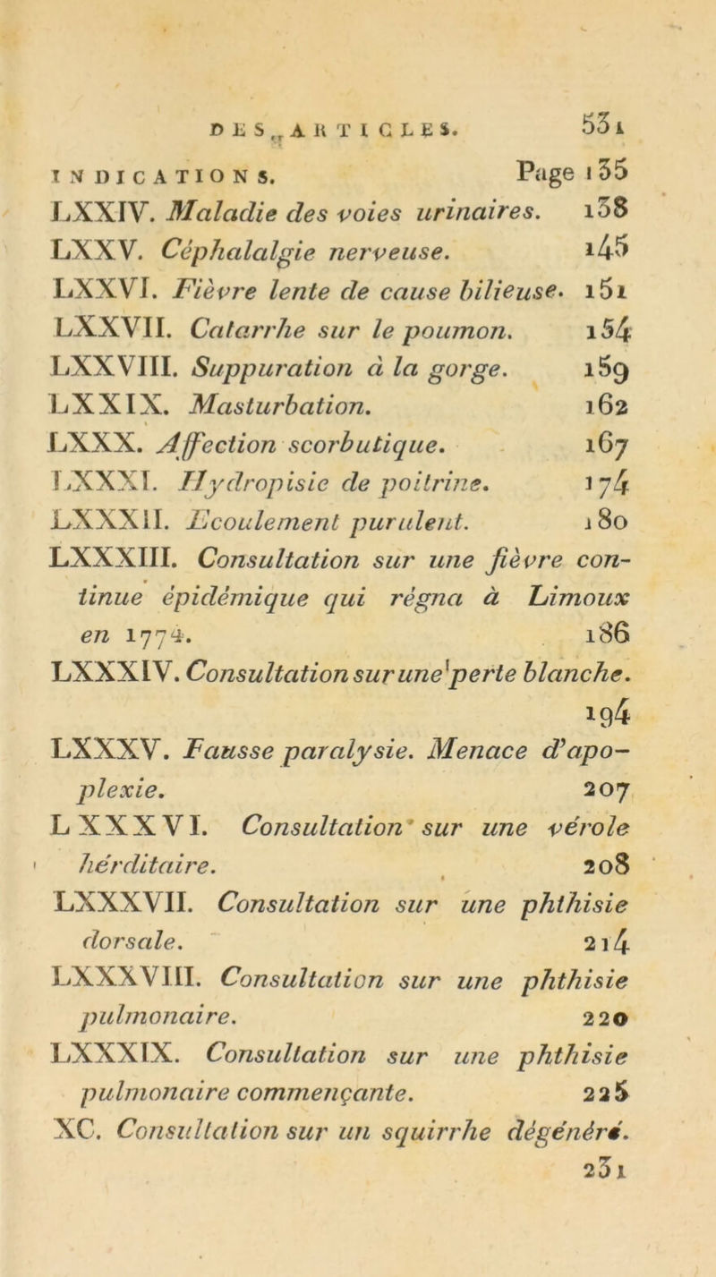 Jf&gt; E s „ A li T I C L E S. 53 i INDICATIONS. Page I 55 JjXXIV. Maladie des voies urinaires. i3S LXXV. Céphalalgie nerveuse. i45 LXXVI. Fièvre lente de cause bilieuse. i5i LXXVII. Catarrhe sur le poumon. i54 LXXVIII. Suppuration à la gorge. 169 L/XXIX. Masturbation. 162 « LXXX. Affection scorbutique. - 167 I^XXXT. Uydropisie de poltrins. 174 L^XXXil. écoulement purulent. j8o LXXXIII. Consultation sur une fièvre con- tinue épidémique qui régna à L/imoux en 1774. 186 LXXXIV. Consultation sur une^perte blanche. LXXXV. Fausse paralysie. Menace d^apo- plexie, 207 L XXXVI. Consultation* sur une vérole hérditaire. 208 LXXXVII. Consultation sur une phthisie dorsale. ‘ 2i4 LXXXVIII. Consultation sur une phthisie pulmonaire. 220 LXXXIX. Consultation sur une phthisie pulmonaire commençante. 22 5 XC. Consultation sur un squirrhe dégénéré. 23i