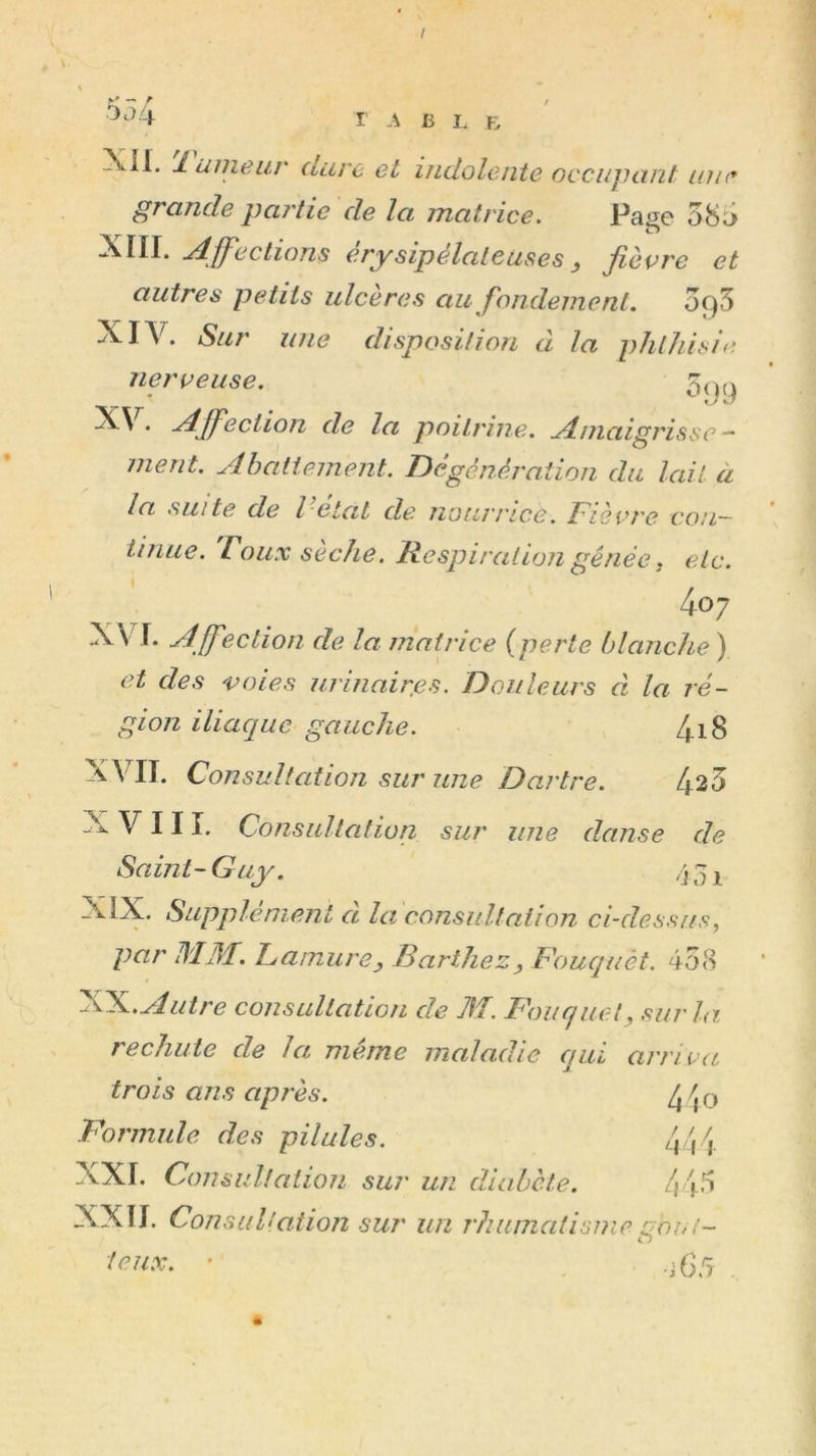 / '-^^4 r B I. B Xil. lunieur dure et indolente occupant mie grande partie de la matrice. Pasc 58ü> XIII. jdÿ^ections érysipélateuses y jièvre et autres petits ulcères au fondement. ofS XIV. Sur une disposition d la phthisie lier U eu se. * -Affection de la poitrine. Amaigrisse - ment. Ahatiement. Dégénération du lait à la suite de l etat de nourrice. Fiecre coil~ iinue. roux sèche. Respiration gênée j etc. 4o; XV^I. Affection de la matrice {perte blanche) et des voies urinairfis. Douleurs à la ré- gion iliacjuc gauche. 4i8 XVII. Consultation sur une Dartre. 424 XVIII. Consultation sur une danse de Saint-Guy. /j^i XIX. Supplément d la considtation ci-dessus, par DIM. LamurCj Barthez, Fouquét. 4o8 FFL. Autre consultation de M. Foucjuet, sur la rechute de la même maladie qui arriva trois ans après. ^ ^ o Formule des pilules. 444 XXI. Consul!aiioii sur un diabète. 445 XXII. Consultation sut' un rhumatismegooi- teiix. '