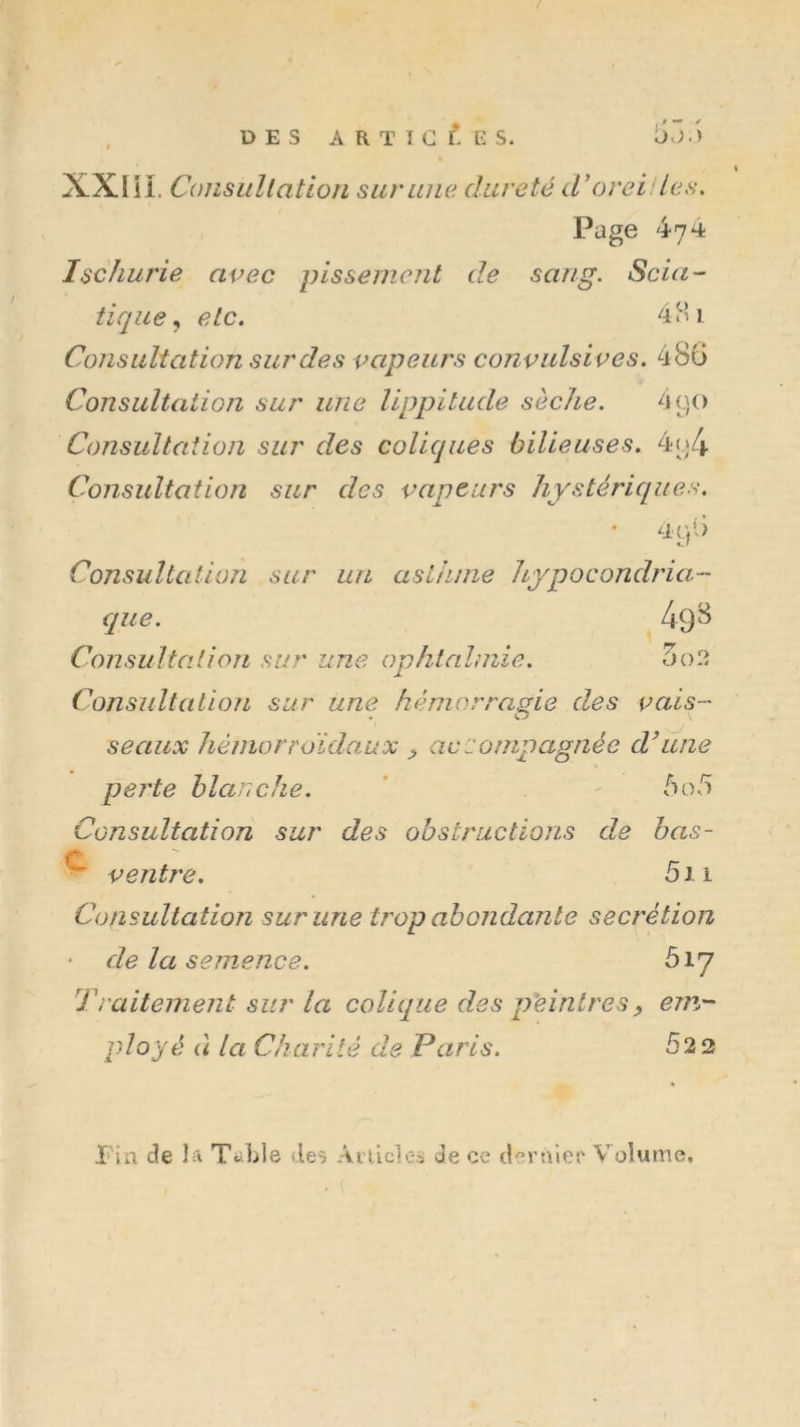 / , DES A R ï I C K S. XXI U. Consiillation sur une dureté d'oreides. Page 474 Ischurie avec pissement de sang. Scia- tique^ etc. 44’i Consultation sur de s vapeurs convulsives. 4 80 Consultation sur une Uppitude sèche. 4 90 Consultation sur des coliques bilieuses. 4o4 Consultation sur des vapeurs hystériques. Consultation sur un asthme hypocondria- que. Consultation sur une ophtalmie. 5o2 Consjdtation sur une hémorragie des vais- • O seaux héniorroïdaux ^ accompagnée d’une perte blanche. ' ' bo!ô Consultation sur des obstructions de bas- 5i 1 veîitre. Consultation sur une trop abondante secrétion de la semence. 517 Traitement sur la colique des p'einlres^ em- ployé à la Ch a rite de P a ris. 52 2 X'in de la TaLle de^ Anicles de ce deràier Volume,