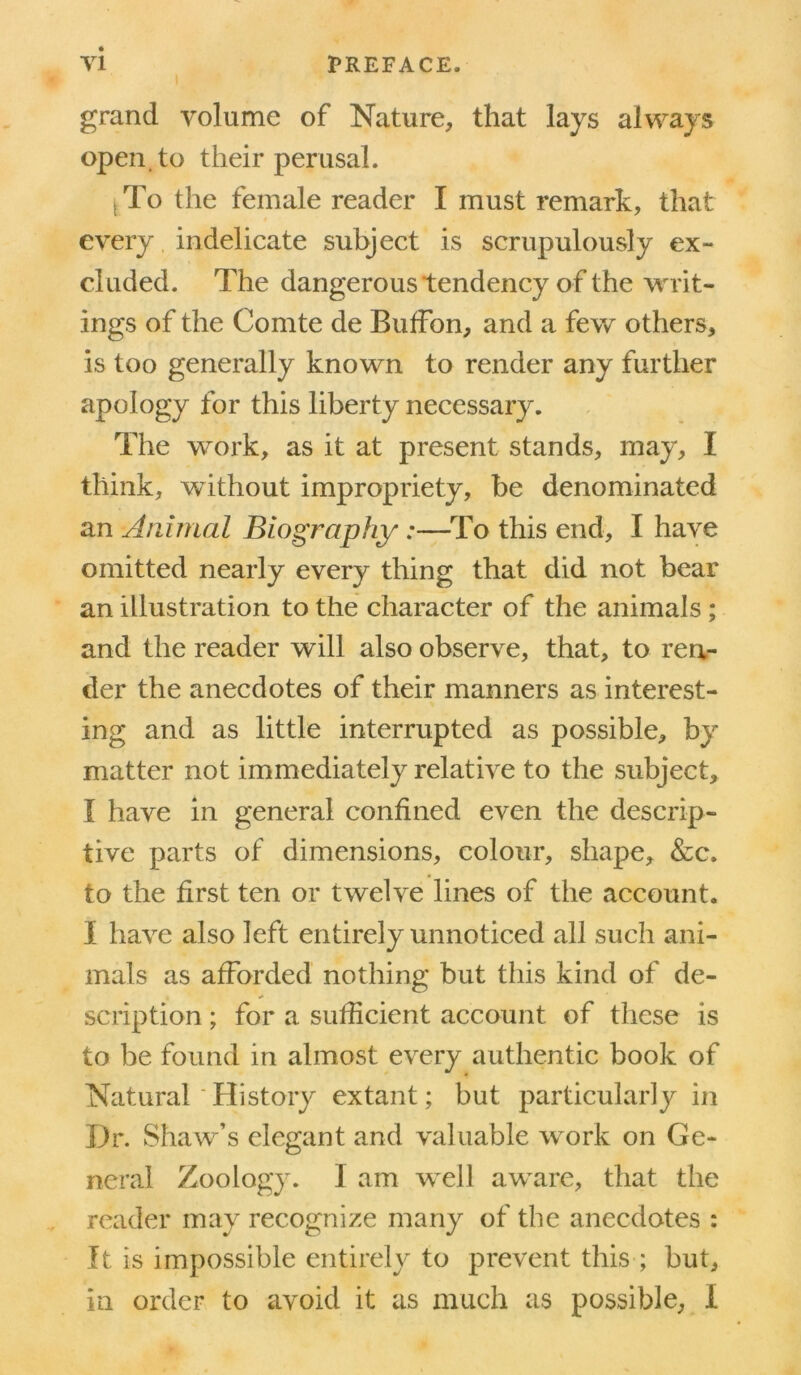 grand volume of Nature, that lays always open, to their perusal. tTo the female reader I must remark, that every indelicate subject is scrupulously ex- cluded. The dangerous tendency of the writ- ings of the Comte de Buffon, and a few others, is too generally known to render any further apology for this liberty necessary. The work, as it at present stands, may, I think, without impropriety, be denominated an Animal Biography:—To this end, I have omitted nearly every thing that did not bear an illustration to the character of the animals ; and the reader will also observe, that, to ren- der the anecdotes of their manners as interest- ing and as little interrupted as possible, by matter not immediately relative to the subject, I have in general confined even the descrip- tive parts of dimensions, colour, shape, &c. to the first ten or twelve lines of the account. I have also left entirely unnoticed all such ani- mals as afforded nothing but this kind of de- scription ; for a sufficient account of these is to be found in almost every authentic book of Natural 'History extant; but particularly in Dr. Shaw’s elegant and valuable work on Ge- neral Zoology. I am well aware, that the reader may recognize many of the anecdotes : It is impossible entirely to prevent this ; but, in order to avoid it as much as possible, I