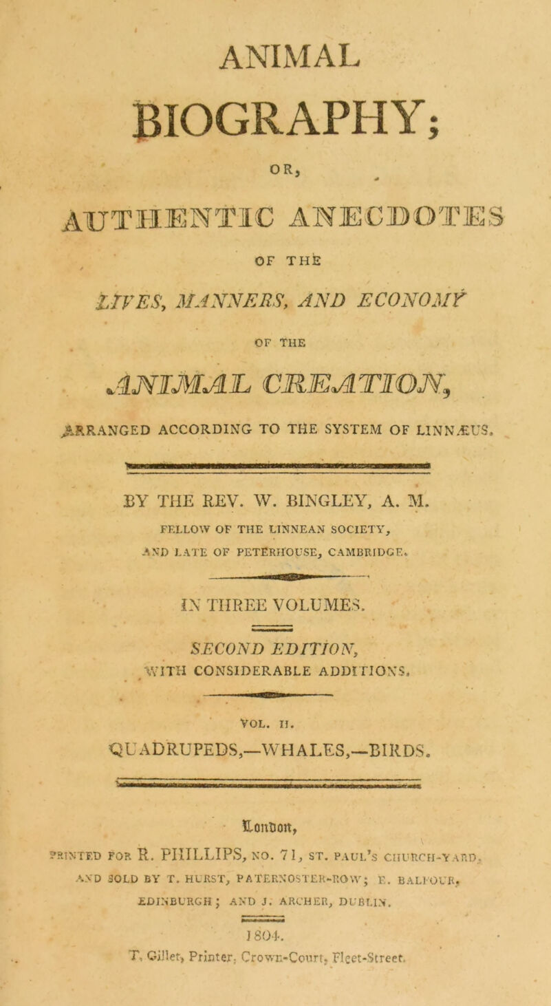 ANIMAL BIOGRAPHY; OR, AUTHENTIC ANECBOTES OF THE / LIVES, MANNERS, AND ECONOMY OF THE ANIMAL CKEATIOM, ^.RRANGED ACCORDING TO THE SYSTEM OF LINN.«US. BY THE REV. W. BINGLEY, A. M. FELLOW OF THE LINNEAN SOCIETY, AND LATE OF PETERHOUSE, CAMBRIDGE. L\ THREE VOLUMES. SECOND EDiriON, WITH CONSIDERABLE ADDITIONS. VOL. n. QUADRUPEDS,—WHALES,—BIRDS. • UonBon, RINTF.D FOR R. PHILLIPS, NO. 71, ST. PAUl/s CHURCH-YAnD, AND SOLD BY T. HURST, PATERNOSTER-ROW; E, BALI OUR, EDINBURGH; AND J. ARCHER, DUBLIN. ,— ^ * J 80-L T, Gillet, Printer, Crown-Court, Fleet-Street.