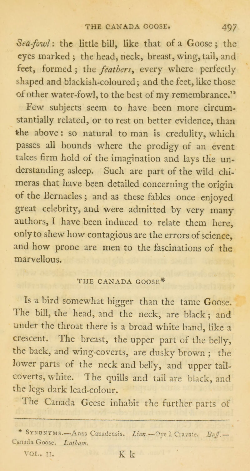 Sea-fowl: the little bill, like that of a Goose ; the eyes marked j the head, neck, breast, wing, tail, and feet, formed j the feathers^ every where perfectly shaped and blackish-coloured; and the feet, like those of other water-fowl, to the best of my remembrance.’* Few subjects seem to have been more circum- stantially related, or to rest on better evidence, than the above: so natural to man is credulity, which passes all bounds where the prodigy of an event takes firm hold of the imagination and lays tHe un- derstanding asleep. Such are part of the wild chi- meras that have been detailed concerning the origin of the Bernacles ; and as these fables once enjoyed great celebrity, and were admitted by very many authors, I have been induced to relate them here, only to shew how contagious are the errors of science, and how prone are men to the fascinations of the marvellous. THE CANADA GOOSE* Is a bird somewhat bigger than the tame Goose. The bill, the head, and the neck, are black; and under the throat there is a broad white band, like a crescent. The breast, the upper part of the belly, the back, and wing-coverts, are dusky brown ; the lower parts of the neck and belly, and upper tail- coverts, white. 1 he quills and tail are black, and the legs dark lead-colour. Ihe Canada Geese inhabit the further parts of * Synonyms.—Anss Canadensis. Li/it:.—OyelCiava'e, Bi>f.— Canada Goose. Latham* K k VOI.. IT.