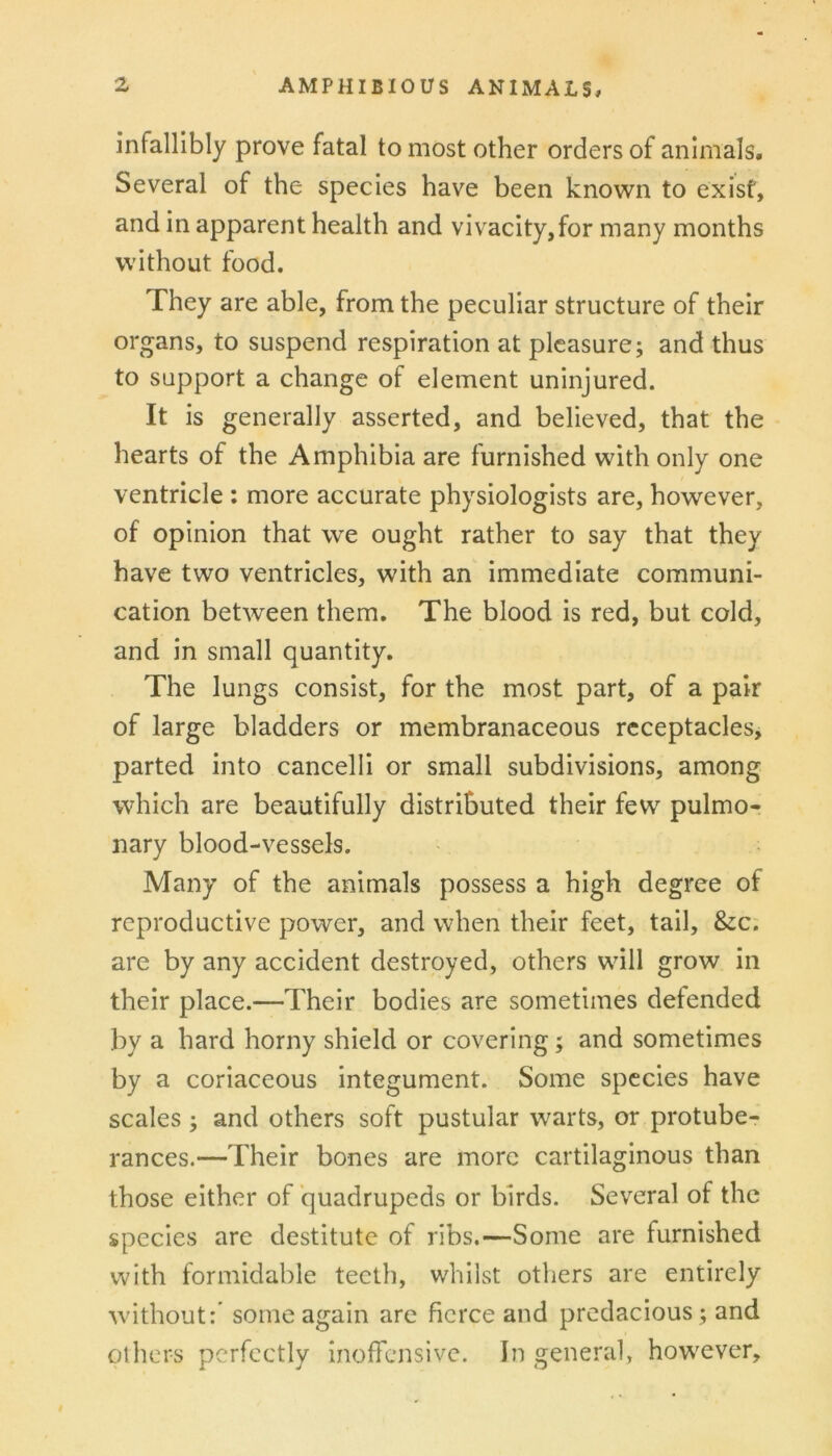 infallibly prove fatal to most other orders of animals. Several of the species have been known to exist, and in apparent health and vivacity,for many months without food. They are able, from the peculiar structure of their organs, to suspend respiration at pleasure; and thus to support a change of element uninjured. It is generally asserted, and believed, that the hearts of the Amphibia are furnished with only one ventricle : more accurate physiologists are, however, of opinion that we ought rather to say that they have two ventricles, with an immediate communi- cation between them. The blood is red, but cold, and in small quantity. The lungs consist, for the most part, of a pair of large bladders or membranaceous receptacles, parted into cancelli or small subdivisions, among which are beautifully distributed their few pulmo- nary blood-vessels. Many of the animals possess a high degree of reproductive power, and when their feet, tail, &c. are by any accident destroyed, others will grow in their place.—Their bodies are sometimes defended by a hard horny shield or covering; and sometimes by a coriaceous integument. Some species have scales ; and others soft pustular warts, or protube- rances.—Their bones are more cartilaginous than those either of quadrupeds or birds. Several of the species are destitute of ribs,—Some are furnished with formidable teeth, whilst others are entirely without:' some again are fierce and predacious; and others perfectly inofTcnsivc. In general, however.