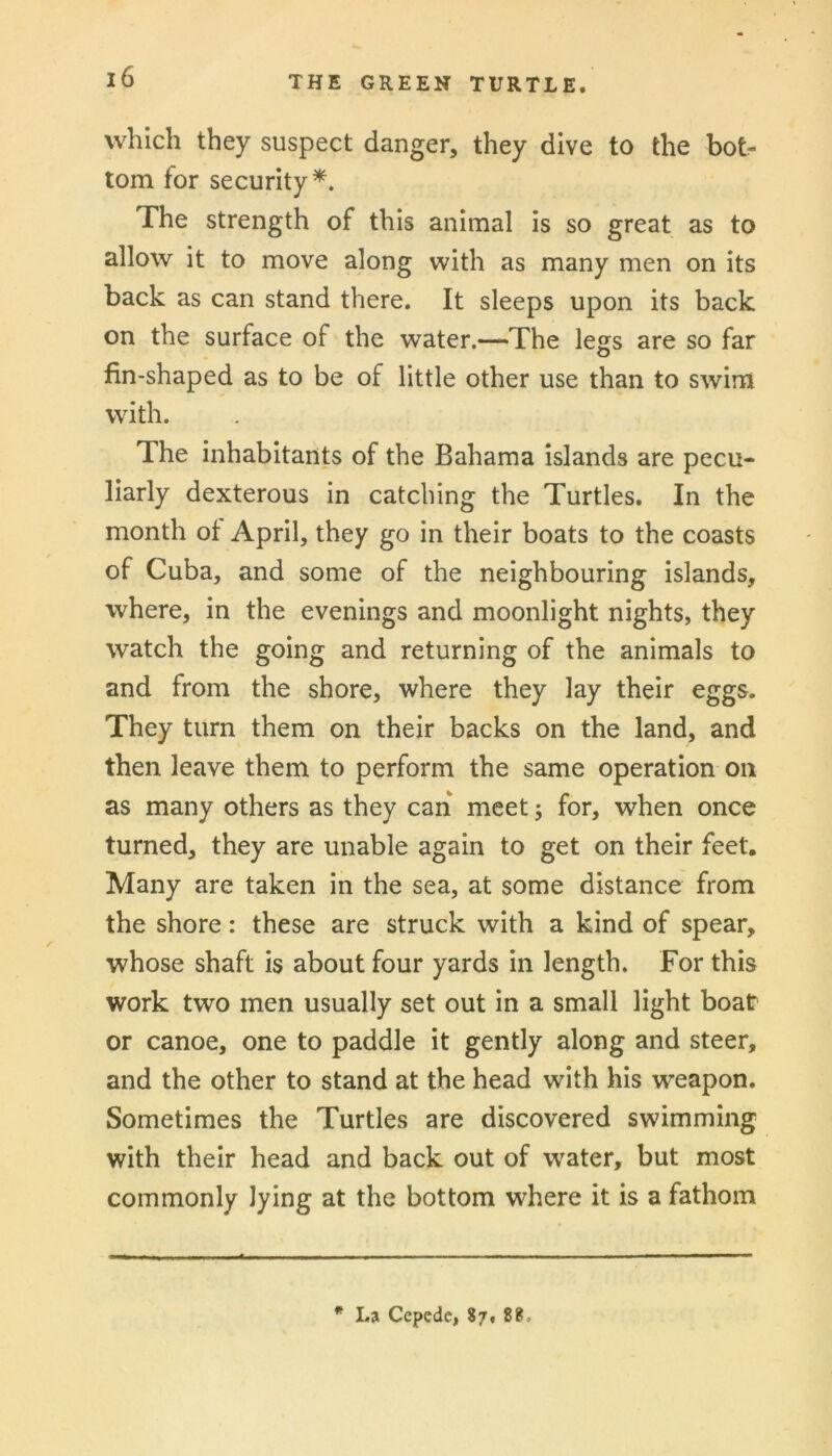 which they suspect danger, they dive to the bot- tom for security*. The strength of this animal is so great as to allow it to move along with as many men on its back as can stand there. It sleeps upon its back on the surface of the water.—The legs are so far fin-shaped as to be of little other use than to swim with. The inhabitants of the Bahama islands are pecu- liarly dexterous in catching the Turtles. In the month of April, they go in their boats to the coasts of Cuba, and some of the neighbouring islands, where, in the evenings and moonlight nights, they watch the going and returning of the animals to and from the shore, where they lay their eggs. They turn them on their backs on the land, and then leave them to perform the same operation on as many others as they can meet; for, when once turned, they are unable again to get on their feet. Many are taken in the sea, at some distance from the shore: these are struck with a kind of spear, whose shaft is about four yards in length. For this work two men usually set out in a small light boat or canoe, one to paddle it gently along and steer, and the other to stand at the head with his weapon. Sometimes the Turtles are discovered swimming with their head and back out of water, but most commonly lying at the bottom where it is a fathom * La Cepcdc, 87. 88.