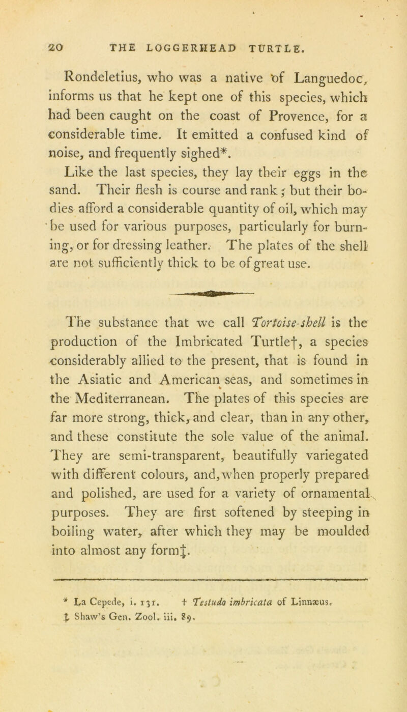 Rondeletius, who was a native t)f Langfuedoc, O'’’ informs us that he kept one of this species, which had been caught on the coast of Provence, for a considerable time. It emitted a confused kind of noise, and frequently sighed*. Like the last species, they lay their eggs in the sand. Their flesh is course and rank ' but their bo- dies afford a considerable quantity of oil, which may ■ be used for various purposes, particularly for burn- ing, or for dressing leather; The plates of the shell are not sufficiently thick to be of great use. The substance that we call Tortoise-shell is the production of the Imbricated Turtlef, a species considerably allied to the present, that is found in the Asiatic and American seas, and sometimes in the Mediterranean. The plates of this species are far more strong, thick, and clear, than in any other, and these constitute the sole value of the animal. I They are semi-transparent, beautifully variegated with different colours, and,when properly prepared and polished, are used for a variety of ornamental purposes. They are first softened by steeping in boiling water, after which they may be moulded into almost any formj. * La Ceptde, i. 131. t Teitudo imbricata of Linnaeus. \ Shaw’s Gen. Zool. Hi, 89.