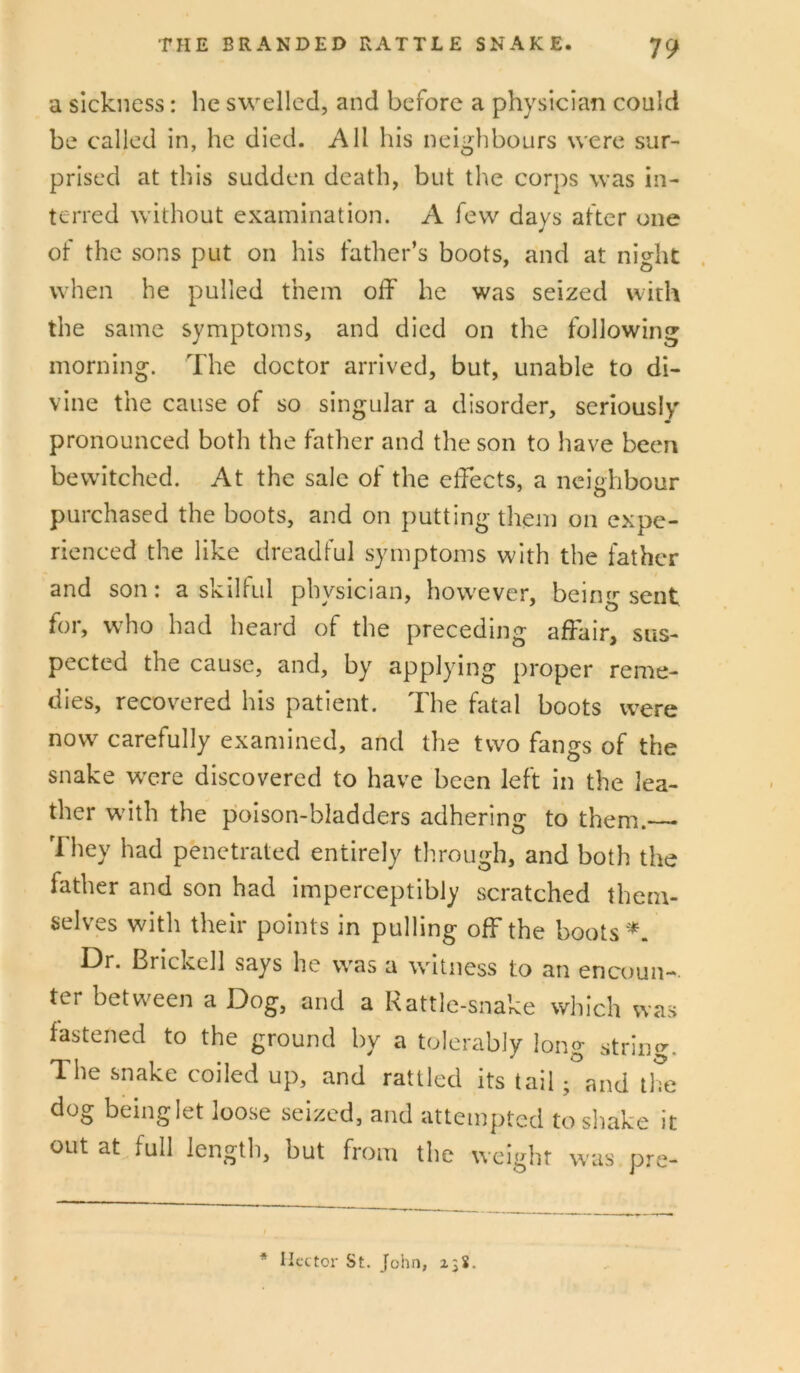 a sickness: he swelled, and before a physician could be called in, he died. All his neighbours were sur- prised at this sudden death, but the corps was in- terred without examination. A few days after one of the sons put on his father’s boots, and at night when he pulled them oik he was seized with the same symptoms, and died on the following morning. The doctor arrived, but, unable to di- vine the cause of so singular a disorder, seriously' pronounced both the father and the son to have been bewitched. At the sale of the elfects, a neighbour purchased the boots, and on putting them on expe- rienced the like dreadful symptoms with the father and son: a skilful physician, however, being sent for, who had heard of the preceding affair, sus- pected the cause, and, by applying proper reme- dies, recovered his patient. The fatal boots were now carefully examined, and the two fangs of the snake were discovered to have been left in the lea- ther wdth the poison-bladders adhering to them. 'I hey had penetrated entirely through, and both the father and son had imperceptibly scratched them- selves with their points in pulling off the boots '^. Dr. Brickell says he was a witness to an encoun-. ter between a Dog, and a Rattle-snake which was fastened to the ground by a tolerably long strin^r. The snake coiled up, and rattled its tail; and the dog beinglet loose seized, and attempted tosliake it out at full length, but from the weight was pre- * Hector St. John, 23S.