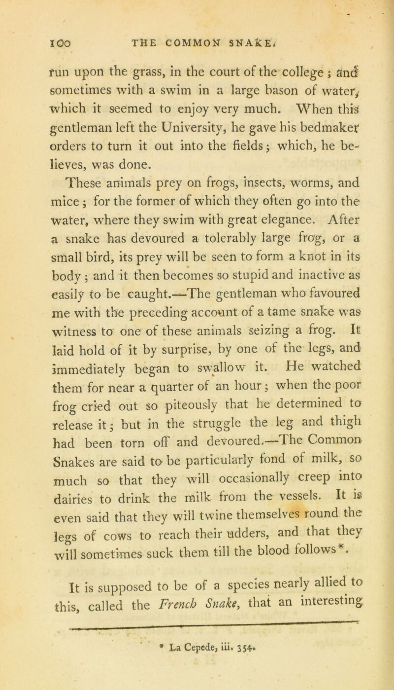 fun upon the grass, in the court of the college; anc^’ sometimes with a swim in a large bason of watery which it seemed to enjoy very much. When this gentleman left the University, he gave his bedmakef orders to turn it out into the fields j which, he be- lieves, was done. These animals prey on frogs, insects, worms, and mice 5 for the former of which they often go into the water, where they swim with great elegance. After a snake has devoured a tolerably large frog, or a small bird, its prey will be seen to form a knot in its body ; and it then becomes so stupid and inactive as easily to be caught.^The gentleman who favoured me with the preceding account of a tame snake was witness to one of these animals seizing a frog. It laid hold of it by surprise, by one of the- legs, and immediately began to swallow it. He watched them for near a quarter of an hour; when the poor frog cried out so piteously that he determined to release it 5 but in the struggle the leg and thigh had been torn off and devoured.—-The Common Snakes are said to be particularly fond of milk, so much so that they will occasionally creep into dairies to drink the milk from the vessels. It is even said that they will twine themselves round the legs of cows to reach their udders, and that they will sometimes suck them till the blood follows . It is supposed to be of a species nearly allied to this, called the French Snake, that an interesting